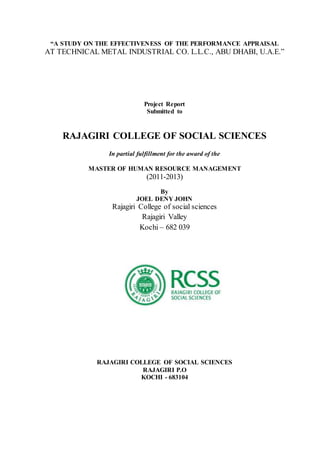 “A STUDY ON THE EFFECTIVENESS OF THE PERFORMANCE APPRAISAL
AT TECHNICAL METAL INDUSTRIAL CO. L.L.C., ABU DHABI, U.A.E.”
Project Report
Submitted to
RAJAGIRI COLLEGE OF SOCIAL SCIENCES
In partial fulfillment for the award of the
MASTER OF HUMAN RESOURCE MANAGEMENT
(2011-2013)
By
JOEL DENY JOHN
Rajagiri College of social sciences
Rajagiri Valley
Kochi – 682 039
RAJAGIRI COLLEGE OF SOCIAL SCIENCES
RAJAGIRI P.O
KOCHI - 683104
 