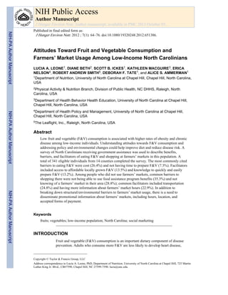 Attitudes Toward Fruit and Vegetable Consumption and
Farmers’ Market Usage Among Low-Income North Carolinians
LUCIA A. LEONE1, DIANE BETH2, SCOTT B. ICKES1, KATHLEEN MACGUIRE3, ERICA
NELSON4, ROBERT ANDREW SMITH5, DEBORAH F. TATE1, and ALICE S. AMMERMAN1
1Department of Nutrition, University of North Carolina at Chapel Hill, Chapel Hill, North Carolina,
USA
2Physical Activity & Nutrition Branch, Division of Public Health, NC DHHS, Raleigh, North
Carolina, USA
3Department of Health Behavior Health Education, University of North Carolina at Chapel Hill,
Chapel Hill, North Carolina, USA
4Department of Health Policy and Management, University of North Carolina at Chapel Hill,
Chapel Hill, North Carolina, USA
5The Leaflight, Inc., Raleigh, North Carolina, USA
Abstract
Low fruit and vegetable (F&V) consumption is associated with higher rates of obesity and chronic
disease among low-income individuals. Understanding attitudes towards F&V consumption and
addressing policy and environmental changes could help improve diet and reduce disease risk. A
survey of North Carolinians receiving government assistance was used to describe benefits,
barriers, and facilitators of eating F&V and shopping at farmers’ markets in this population. A
total of 341 eligible individuals from 14 counties completed the survey. The most commonly cited
barriers to eating F&V were cost (26.4%) and not having time to prepare F&V (7.3%). Facilitators
included access to affordable locally grown F&V (13.5%) and knowledge to quickly and easily
prepare F&V (13.2%). Among people who did not use farmers’ markets, common barriers to
shopping there were not being able to use food assistance program benefits (35.3%) and not
knowing of a farmers’ market in their area (28.8%); common facilitators included transportation
(24.8%) and having more information about farmers’ market hours (22.9%). In addition to
breaking down structural/environmental barriers to farmers’ market usage, there is a need to
disseminate promotional information about farmers’ markets, including hours, location, and
accepted forms of payment.
Keywords
fruits; vegetables; low-income population; North Carolina; social marketing
INTRODUCTION
Fruit and vegetable (F&V) consumption is an important dietary component of disease
prevention. Adults who consume more F&V are less likely to develop heart disease,
Copyright © Taylor & Francis Group, LLC
Address correspondence to Lucia A. Leone, PhD, Department of Nutrition, University of North Carolina at Chapel Hill, 725 Martin
Luther King Jr. Blvd., CB#7590, Chapel Hill, NC 27599-7590. lucia@unc.edu.
NIH Public Access
Author Manuscript
J Hunger Environ Nutr. Author manuscript; available in PMC 2013 October 03.
Published in final edited form as:
J Hunger Environ Nutr. 2012 ; 7(1): 64–76. doi:10.1080/19320248.2012.651386.
NIH-PAAuthorManuscriptNIH-PAAuthorManuscriptNIH-PAAuthorManuscript
 