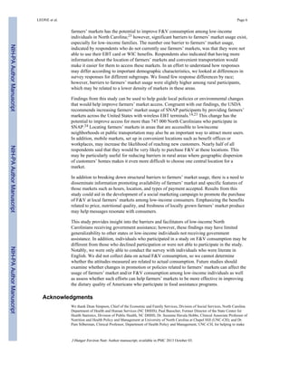farmers’ markets has the potential to improve F&V consumption among low-income
individuals in North Carolina;23 however, significant barriers to farmers’ market usage exist,
especially for low-income families. The number one barrier to farmers’ market usage,
indicated by respondents who do not currently use farmers’ markets, was that they were not
able to use their EBT card or WIC benefits. Respondents also indicated that having more
information about the location of farmers’ markets and convenient transportation would
make it easier for them to access these markets. In an effort to understand how responses
may differ according to important demographic characteristics, we looked at differences in
survey responses for different subgroups. We found few response differences by race;
however, barriers to farmers’ market usage were slightly higher among rural participants,
which may be related to a lower density of markets in these areas.
Findings from this study can be used to help guide local policies or environmental changes
that would help improve farmers’ market access. Congruent with our findings, the USDA
recommends increasing farmers’ market usage of SNAP participants by providing farmers’
markets across the United States with wireless EBT terminals.14,23 This change has the
potential to improve access for more than 747 000 North Carolinians who participate in
SNAP.24 Locating farmers’ markets in areas that are accessible to lowincome
neighborhoods or public transportation may also be an important way to attract more users.
In addition, mobile markets, set up in convenient locations such as benefit offices or
workplaces, may increase the likelihood of reaching new customers. Nearly half of all
respondents said that they would be very likely to purchase F&V at these locations. This
may be particularly useful for reducing barriers in rural areas where geographic dispersion
of customers’ homes makes it even more difficult to choose one central location for a
market.
In addition to breaking down structural barriers to farmers’ market usage, there is a need to
disseminate information promoting availability of farmers’ market and specific features of
those markets such as hours, location, and types of payment accepted. Results from this
study could aid in the development of a social marketing campaign to promote the purchase
of F&V at local farmers’ markets among low-income consumers. Emphasizing the benefits
related to price, nutritional quality, and freshness of locally grown farmers’ market produce
may help messages resonate with consumers.
This study provides insight into the barriers and facilitators of low-income North
Carolinians receiving government assistance; however, these findings may have limited
generalizability to other states or low-income individuals not receiving government
assistance. In addition, individuals who participated in a study on F&V consumption may be
different from those who declined participation or were not able to participate in the study.
Notably, we were only able to conduct the survey with individuals who were literate in
English. We did not collect data on actual F&V consumption, so we cannot determine
whether the attitudes measured are related to actual consumption. Future studies should
examine whether changes in promotion or policies related to farmers’ markets can affect the
usage of farmers’ market and/or F&V consumption among low-income individuals as well
as assess whether such efforts can help farmers’ markets to be more effective in improving
the dietary quality of Americans who participate in food assistance programs.
Acknowledgments
We thank Dean Simpson, Chief of the Economic and Family Services, Division of Social Services, North Carolina
Department of Health and Human Services (NC DHHS); Paul Buescher, Former Director of the State Center for
Health Statistics, Division of Public Health, NC DHHS; Dr. Suzanne Havala Hobbs, Clinical Associate Professor of
Nutrition and Health Policy and Management at University of North Carolina at Chapel Hill (UNC-CH); and Dr.
Pam Silberman, Clinical Professor, Department of Health Policy and Management, UNC-CH, for helping to make
LEONE et al. Page 6
J Hunger Environ Nutr. Author manuscript; available in PMC 2013 October 03.
NIH-PAAuthorManuscriptNIH-PAAuthorManuscriptNIH-PAAuthorManuscript
 