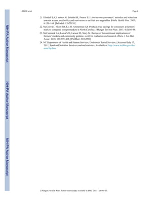 21. Dibsdall LA, Lambert N, Bobbin RF, Frewer LJ. Low-income consumers’ attitudes and behaviour
towards access, availability and motivation to eat fruit and vegetables. Public Health Nutr. 2003;
6:159–168. [PubMed: 12675958]
22. McGuirt JT, Jilcott SB, Liu H, Ammerman AS. Produce price savings for consumers at farmers’
markets compared to supermarkets in North Carolina. J Hunger Environ Nutr. 2011; 6(1):86–98.
23. McCormack LA, Laska MN, Larson NI, Story M. Review of the nutritional implications of
farmers’ markets and community gardens: a call for evaluation and research efforts. J Am Diet
Assoc. 2010; 110:399–408. [PubMed: 20184990]
24. NC Department of Health and Human Services, Division of Social Services. [Accessed July 17,
2011] Food and Nutrition Services caseload statistics. Available at: http://www.ncdhhs.gov/dss/
stats/fsp.htm
LEONE et al. Page 8
J Hunger Environ Nutr. Author manuscript; available in PMC 2013 October 03.
NIH-PAAuthorManuscriptNIH-PAAuthorManuscriptNIH-PAAuthorManuscript
 