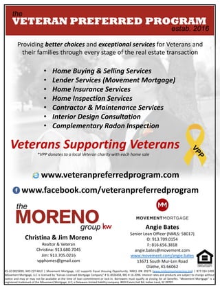 Providing	better	choices	and	exceptional	services	for	Veterans	and	
their	families	through	every	stage	of	the	real	estate	transaction
• Home	Buying	&	Selling	Services
• Lender	Services	(Movement	Mortgage)
• Home	Insurance	Services
• Home	Inspection	Services
• Contractor	&	Maintenance	Services
• Interior	Design	Consultation
• Complementary	Radon	Inspection
Angie	Bates
Senior	Loan	Officer	(NMLS:	58017)
O:	913.709.0154
F:	816.656.3818
angie.bates@movement.com
www.movement.com/angie.bates
13671	South	Mur-Len	Road
Olathe,	KS	66062
Christina	&	Jim	Moreno
Realtor	&	Veteran
Christina:	913.680.7045
Jim:	913.705.0216
vpphomes@gmail.com
Veterans	Supporting	Veterans
*VPP	donates	to	a	local	Veteran	charity	with	each	home	sale
www.veteranpreferredprogram.com
www.facebook.com/veteranpreferredprogram
KS-LO.0025830, MO-227-MLO | Movement Mortgage, LLC supports Equal Housing Opportunity. NMLS ID# 39179 (www.nmlsconsumeraccess.org) | 877-314-1499.
Movement Mortgage, LLC is licensed by "Kansas Licensed Mortgage Company" # SL.0026458, MO # 16-2096. Interest rates and products are subject to change without
notice and may or may not be available at the time of loan commitment or lock-in. Borrowers must qualify at closing for all benefits. “Movement Mortgage” is a
registered trademark of the Movement Mortgage, LLC, a Delaware limited liability company. 8024 Calvin Hall Rd, Indian Land, SC 29707.
 