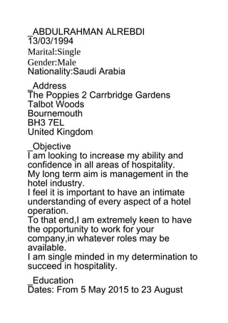 _ABDULRAHMAN ALREBDI
13/03/1994
Marital:Single
Gender:Male
Nationality:Saudi Arabia
_Address
The Poppies 2 Carrbridge Gardens
Talbot Woods
Bournemouth
BH3 7EL
United Kingdom
_Objective
I am looking to increase my ability and
confidence in all areas of hospitality.
My long term aim is management in the
hotel industry.
I feel it is important to have an intimate
understanding of every aspect of a hotel
operation.
To that end,I am extremely keen to have
the opportunity to work for your
company,in whatever roles may be
available.
I am single minded in my determination to
succeed in hospitality.
_Education
Dates: From 5 May 2015 to 23 August
 