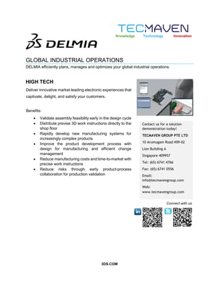 3DS.COM
GLOBAL INDUSTRIAL OPERATIONS
DELMIA efficiently plans, manages and optimizes your global industrial operations.
HIGH TECH
Contact us for a solution
demonstration today!
TECMAVEN GROUP PTE LTD
10 Arumugam Road #09-02
Lion Building A
Singapore 409957
Tel: (65) 6741 4766
Fax: (65) 6741 0556
Email:
info@tecmavengroup.com
Web:
www.tecmavengroup.com
Knowledge Technology Innovation
Connect with us
Deliver innovative market-leading electronic experiences that
captivate, delight, and satisfy your customers.
Benefits:
 Validate assembly feasibility early in the design cycle
 Distribute previse 3D work instructions directly to the
shop floor
 Rapidly develop new manufacturing systems for
increasingly complex products
 Improve the product development process with
design for manufacturing and efficient change
management
 Reduce manufacturing costs and time-to-market with
precise work instructions
 Reduce risks through early product-process
collaboration for production validation
 