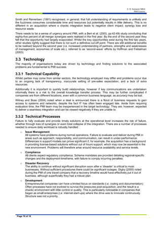 S. D. Isenstein MBA
PMI Generic
Page 10 of 16
Smith and Reinertsen (1991) recognised, in general, that full understanding of requirements is unlikely and
the fuzziness consumes considerable time and resources but potentially results in little delivery. This is no
different in an acquisition where a chaotic integration leads to negative client impact, synergy loss and
resource waste.
There needs to be a sense of urgency around PMI, with a Bert et al. (2003, pp.42-49) study concluding that
eighty-five percent of all merger synergies were realised in the first year. By the end of the second year they
felt that the opportunity had largely evaporated. Whilst the key opportunities exist during the first two years,
other studies rightly suggest that there is not such a definitive cut-off point. There are still additional benefits
to be realised beyond the second year (i.e. increased understanding of partners, strengths and weaknesses
of management, economies of scale etc.), referred to as ‘second-wave’ efforts by Hoffman and Feibelman
(2003).
3.3 Technology
The majority of organisations today are driven by technology and finding solutions to the associated
problems are fundamental to PMI success.
3.3.1 Technical Capability
Whilst parties may come from similar sectors, the technology employed may differ and problems occur due
to an ongoing lack of transparency, inaccurate setting of pre-sales expectation, and a lack of extra
resources.
Additionally it is important to quickly build relationships, however if key communications are undertaken
informally there is a risk to the overall knowledge transfer process. This may be further complicated if
companies are from different locations, even with a common business language, as accuracy may be lost.
Witney and Boss (2004) noted when a deal is announced there is a flood of business requests to gain
access to systems and networks, despite the fact IT has often been engaged late. Aside from requiring
evaluation time, the PMI team may be inexperienced in the target technology. They are, however, expected
to deliver a seamless integration and can be viewed negatively if they are unable to.
3.3.2 Technical Processes
Failure to fully evaluate and provide timely solutions at the operational level increases the risk of failure,
whether through loss of synergies or even total collapse of the integration. There are a number of processes
needed to ensure daily workload is robustly handled:
o Issue Management
All systems have problems during normal operations. Failure to evaluate and deliver during PMI in
areas such as approach, responsibility, and communication, can result in under-performance.
Differences in support models can prove significant if, for example, the acquisition has a background
in providing license-based solutions without out of hours support, which may now be essential in the
new environment. Problems will therefore arise around resource availability and service levels.
o Compliance
All clients expect regulatory compliance. Scheme mandates are provided detailing regional-specific
changes and the deployment timeframe, with failure to comply incurring penalties.
o Disaster Recovery
The ability to continue without significant disruption soon after a ‘disaster’ is critical to most
businesses. Without sufficient procedures there could be significant outages. Digby (2005) noted
during the PMI of one travel company that a recovery timeline would have effectively put it out of
business, although superficially they had a robust plan.
o Development
Entrepreneurial companies can have a limited focus on standards (i.e. coding and documentation).
Often processes have not evolved to survive the pressures post-acquisition, and the result is a
chaotic environment with little control or quality. This is particularly noticeable in companies that
began as small enterprises (i.e. internet start-ups) where the drive was to innovate continuously.
Structure was not a priority.
 