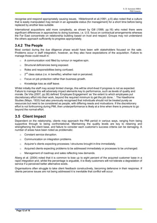 S. D. Isenstein MBA
PMI Generic
Page 12 of 16
recognise and respond appropriately causing issues. Hilderbrandt et al.(1991, p.6) also noted that a culture
that is easily manipulated may remain in an agreeable status (for management) for a short time before being
replaced by another less suitable.
International acquisitions add more complexity, as shown by Gill (1999, pp.16) who noted there were
significant differences in approaches to doing business, i.e. U.S. focus on contractual arrangements whereas
the Far East concentrate on relationship building based on trust and respect. Groups may not understand
the others approach sufficiently to progress appropriately.
3.4.2 The People
Most contact during the due diligence phase would have been with stakeholders focused on the sale.
Problems occur in staff integration, however, as they also have expectations of the acquisition. Failure to
manage those could result in:
o A communication void filled by rumour or negative spin.
o Structural deficiencies being exposed.
o Roles and responsibilities being confused.
o 2
nd
class status (i.e. in benefits), whether real or perceived.
o Focus on job protection rather than business growth.
o Knowledge loss as staff leave.
Whilst initially the staff may accept limited change, this will be short-lived if progress is not as expected.
Failure to manage this will adversely impact elements key to performance, such as levels of quality and
morale. De Vita (2007, pp.38) defined ‘Employee Engagement’ as ‘the extent to which employees put
discretionary effort into their work, beyond the required minimum to get the job done..’. The Hawthorne
Studies (Mayo, 1933) had also previously recognised that individuals should not be treated purely as
resources but need to be considered as people, with differing needs and motivations. If the discretionary
effort is not forthcoming during PMI, then underperformance is likely at a time when there is pressure to go
beyond the normal effort.
3.5 Client Impact
Dependent on the relationship, clients may approach the PMI period in various ways, ranging from being
supportive through to being confrontational. Maintaining the quality levels are key to retaining and
strengthening the client base, and failure to consider each customer’s success criteria can be damaging. A
number of areas have been noted as problematic:
o Constant service disruption.
o Communication on integration problems.
o Acquirer’s clients expecting processes / structures brought in-line immediately.
o Acquired clients expecting problems to be addressed immediately or processes to be unchanged.
o Management of roadmap and sales reflecting new demands.
Aberg et al. (2004) noted that it is common to lose up to eight percent of the acquired customer base in a
rapid integration and, whilst the percentage is arguable, it is likely customers will not tolerate a degradation of
service if a perceived better alternative exists.
Organisations often struggle to take client feedback constructively, becoming defensive in their response. If
clients perceive issues are not being addressed it is inevitable that conflict will occur.
 
