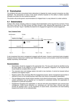S. D. Isenstein MBA
PMI Generic
Page 13 of 16
4 Conclusion
The problems that were encountered when attempting to integrate the newly acquired companies are often
significant. The seriousness of many of the issues certainly impacted on the ability to realise expected
synergies and break into new markets as planned.
This section will provide generic recommendations to mitigate those in a way relevant to a wider audience.
4.1 Stakeholders
Analysis often clearly indicates a failure to engage critical stakeholders at the required time and level. Those
who have a key role in the PMI process are often brought in late, allowing little opportunity to plan and
resource for the task. Figure 7 identifies the ideal time for engagement against the actual engagement.
Timeline of Acquisition
Initial Discussions Purchase
Negotiation & Due Diligence Sales
Time = 0 Time = x Time = x + 1 Year Time = x + ?
Current
Integration
Timeline
Required
Integration
Timeline
Key
Current Start
Current End
Required Start Required End
Figure 7: Engagement Timeline
It was recognised that senior management engaged well with peers, however subordinate levels struggled.
Suspicion around motives led to strained peer relationships and poor communication at both the formal and,
equally importantly, informal levels.
Recommendations
o Stakeholders should be engaged at the appropriate time. The key point should be identified during
the early stages of due diligence to ensure teams are prepared. Integration to the required level
should ideally be complete within one year.
o The corporate vision and strategy needs to be sold to new members. It cannot be imposed without
resistance and negative impact.
o Negative politics often adversely affect the engagement process. Senior management sponsorship is
required to focus on the overall business need rather than those of manipulative stakeholders.
o The due-diligence team should include members of all critical functional areas. If expertise is lacking
outside consultants may be required so it is important to understand whether the organisation is
equipped for a particular acquisition.
o Engagement throughout the organisation is vital and will need encouragement and nurturing from
management. Whilst formal interaction (i.e. workshops etc.) will have value, informal ones often
provide the greatest return, so the importance of social events, secondments and team-building
programmes should not be underestimated.
 