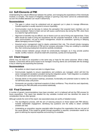 S. D. Isenstein MBA
PMI Generic
Page 15 of 16
4.4 Soft Elements of PMI
Understanding the cultural differences between the parties, and managing the expectations of the individuals
involved, is complex. The impact of instigating changes or ignoring a key factor cannot be underestimated,
as even the smallest alteration can result in disharmony.
Recommendations
o The gaps in culture must be understood and an approach put in place to manage differences.
Outside expertise is usually required to ensure impartiality.
o Communication must be two-way to reduce the perception that acquired team members are not
being considered. Failure to listen and act will cause a performance dip during the PMI, when there
is a need for high performance.
o Alignment of benefits may be difficult, due to factors such as cost of living and regional laws. Every
effort should be made to bring the acquisitions into the corporate framework. If this is not possible
clear communication, not just to senior management, should be undertaken. Ignoring or delaying
allows damaging rumours to begin.
o Acquired senior management need to clearly understand their role. This should include managing
pro-actively the soft elements of PMI and be company advocates. If they are unwilling to undertake
this, their continuing employment should be carefully considered.
o Creative tension between groups should be constructively managed, as it may provide positive
results. Conflict, however, should be dealt with proactively, quickly and transparently.
4.5 Client Impact
Clients may not react to an acquisition in the same way or hope for the same outcomes. What is likely,
however, is that there will be some impact to be managed. Ensuring clients are comfortable with the strategy
is key to retaining and expanding the business.
Recommendations
o Be realistic on client impact and plan to mitigate those.
o Communicate regularly to ensure expectations and problems are managed, which will limit the
senior management escalation prevalent during the integration period. Total integration is unrealistic
in the short-term and should not be an early expectation.
o Educate clients on the product roadmap, processes, functionality and potential routes to market. Do
not sell those areas until proven.
o Scorecards can provide a high-level snapshot of client confidence. They should be used objectively,
considering the PMI difficulties encountered realistically.
4.6 Final Comment
A number of generic recommendations have been provided, and it is believed will aid the PMI process for
future acquisitions. This report has detailed the key variables involved and has identified the areas for
consideration that are often ignored.
Although outside the remit of this report, two associated areas are worthy of detailed review:
o The due-diligence process, with the aim of reducing pressure on those tasked with PMI delivery.
Suitable stakeholder engagement, identifying key questions and the ability to obtain verifiable
answers are vital.
o Undertaking an acquisition requires specialist skills throughout the organisation that are not part of
the usual skill-set. If the model for growth through acquisition is required, consideration needs to be
given to defining the required expertise and ensuring it is available.
 