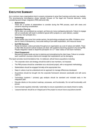 S. D. Isenstein MBA
PMI Generic
Page 2 of 16
EXECUTIVE SUMMARY
As is common many organisations look to acquire companies to grow their business and enter new markets.
The accompanying due-diligence phase typically focuses on the legal and financial elements, rarely
considering post-merger integration (PMI) elements fully:
o Stakeholders
There are a number of stakeholders to consider during the PMI process, each with views and
concerns requiring consideration.
o Integration Planning
PMI is often not considered as a project, yet there are many overlapping elements. Failure to engage
with an overall plan will result in problems typical within projects (i.e. poor delivery, wasted
resources, lost synergies etc.).
o Technology
Whilst parties may come from similar sectors, the technology employed may differ. Problems occur
due to a lack of transparency, inaccurate setting of pre-sales expectation, and resource issues.
o Soft PMI Elements
Rarely formalised, culture pervades throughout an organisation as a set of values and beliefs. There
is often little structured cultural analysis pre-deal, with problems becoming apparent only during PMI.
People integration needs to dispel the perception of a ‘2
nd
class’ status of new team members.
o Client Engagement
Maintaining quality levels are key to retaining and strengthening the client base. Failure to consider
each customer’s success criteria and manage their expectations can be damaging.
The report provides recommendations that, it is believed, will aid future acquisitions including:
o The corporate vision and strategy should be sold to new members, not imposed.
o The PMI process should be undertaken as a structured project, with a recognised methodology.
o Stakeholders should be engaged formally at the appropriate time.
o Gaps in culture must be understood and an approach to manage differences developed.
o Acquisitions should be brought into the corporate framework wherever practicable and with some
urgency.
o Technology (systems / process) gap analysis should be standard and included early in the
integration plan.
o Educate clients on the product roadmap, processes, and functionality. Do not sell functionality until
proven.
o Communicate regularly (internally / externally) to ensure expectations are clearly linked to reality.
o ‘Lessons learned’ should be an integral part of the project to ensure future acquisitions benefit.
 