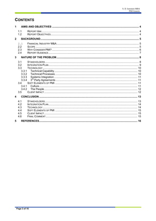 S. D. Isenstein MBA
PMI Generic
Page 3 of 16
CONTENTS
1 AIMS AND OBJECTIVES ........................................................................................................................ 4
1.1 REPORT AIM....................................................................................................................................... 4
1.2 REPORT OBJECTIVES.......................................................................................................................... 4
2 BACKGROUND........................................................................................................................................ 5
2.1 FINANCIAL INDUSTRY M&A.................................................................................................................. 5
2.2 SCOPE ............................................................................................................................................... 5
2.3 WHY CONSIDER PMI? ........................................................................................................................ 6
2.4 REPORT AUDIENCE............................................................................................................................. 7
3 NATURE OF THE PROBLEM.................................................................................................................. 8
3.1 STAKEHOLDERS.................................................................................................................................. 8
3.2 INTEGRATION PLAN............................................................................................................................. 9
3.3 TECHNOLOGY................................................................................................................................... 10
3.3.1 Technical Capability................................................................................................................... 10
3.3.2 Technical Processes.................................................................................................................. 10
3.3.3 Systems Integration ................................................................................................................... 11
3.3.4 3
rd
Party Agreements ................................................................................................................. 11
3.4 SOFT ELEMENTS OF PMI .................................................................................................................. 11
3.4.1 Culture........................................................................................................................................ 11
3.4.2 The People................................................................................................................................. 12
3.5 CLIENT IMPACT................................................................................................................................. 12
4 CONCLUSION........................................................................................................................................ 13
4.1 STAKEHOLDERS................................................................................................................................ 13
4.2 INTEGRATION PLAN........................................................................................................................... 14
4.3 TECHNOLOGY................................................................................................................................... 14
4.4 SOFT ELEMENTS OF PMI .................................................................................................................. 15
4.5 CLIENT IMPACT................................................................................................................................. 15
4.6 FINAL COMMENT............................................................................................................................... 15
5 REFERENCES........................................................................................................................................ 16
 