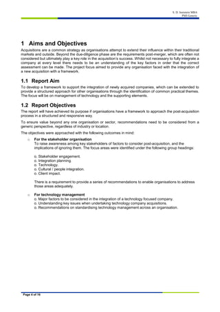 S. D. Isenstein MBA
PMI Generic
Page 4 of 16
1 Aims and Objectives
Acquisitions are a common strategy as organisations attempt to extend their influence within their traditional
markets and outside. Beyond the due-diligence phase are the requirements post-merger, which are often not
considered but ultimately play a key role in the acquisition’s success. Whilst not necessary to fully integrate a
company at every level there needs to be an understanding of the key factors in order that the correct
assessment can be made. The project focus aimed to provide any organisation faced with the integration of
a new acquisition with a framework.
1.1 Report Aim
To develop a framework to support the integration of newly acquired companies, which can be extended to
provide a structured approach for other organisations through the identification of common practical themes.
The focus will be on management of technology and the supporting elements.
1.2 Report Objectives
The report will have achieved its purpose if organisations have a framework to approach the post-acquisition
process in a structured and responsive way.
To ensure value beyond any one organisation or sector, recommendations need to be considered from a
generic perspective, regardless of industry or location.
The objectives were approached with the following outcomes in mind:
o For the stakeholder organisation
To raise awareness among key stakeholders of factors to consider post-acquisition, and the
implications of ignoring them. The focus areas were identified under the following group headings:
o. Stakeholder engagement.
o. Integration planning.
o. Technology.
o. Cultural / people integration.
o. Client impact.
There is a requirement to provide a series of recommendations to enable organisations to address
those areas adequately.
o For technology management
o. Major factors to be considered in the integration of a technology focused company.
o. Understanding key issues when undertaking technology company acquisitions.
o. Recommendations on standardising technology management across an organisation.
 