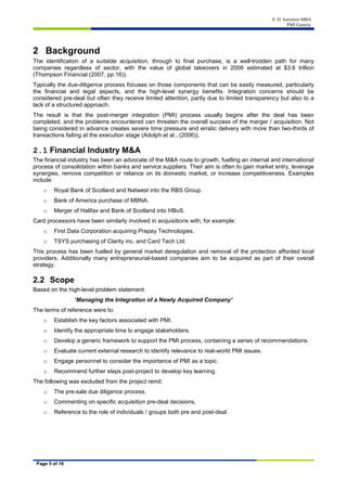 S. D. Isenstein MBA
PMI Generic
Page 5 of 16
2 Background
The identification of a suitable acquisition, through to final purchase, is a well-trodden path for many
companies regardless of sector, with the value of global takeovers in 2006 estimated at $3.6 trillion
(Thompson Financial (2007, pp.16)).
Typically the due-diligence process focuses on those components that can be easily measured, particularly
the financial and legal aspects, and the high-level synergy benefits. Integration concerns should be
considered pre-deal but often they receive limited attention, partly due to limited transparency but also to a
lack of a structured approach.
The result is that the post-merger integration (PMI) process usually begins after the deal has been
completed, and the problems encountered can threaten the overall success of the merger / acquisition. Not
being considered in advance creates severe time pressure and erratic delivery with more than two-thirds of
transactions failing at the execution stage (Adolph et al., (2006)).
2.1 Financial Industry M&A
The financial industry has been an advocate of the M&A route to growth, fuelling an internal and international
process of consolidation within banks and service suppliers. Their aim is often to gain market entry, leverage
synergies, remove competition or reliance on its domestic market, or increase competitiveness. Examples
include
o Royal Bank of Scotland and Natwest into the RBS Group.
o Bank of America purchase of MBNA.
o Merger of Halifax and Bank of Scotland into HBoS.
Card processors have been similarly involved in acquisitions with, for example:
o First Data Corporation acquiring Prepay Technologies.
o TSYS purchasing of Clarity inc. and Card Tech Ltd.
This process has been fuelled by general market deregulation and removal of the protection afforded local
providers. Additionally many entrepreneurial-based companies aim to be acquired as part of their overall
strategy.
2.2 Scope
Based on the high-level problem statement:
‘Managing the Integration of a Newly Acquired Company’
The terms of reference were to:
o Establish the key factors associated with PMI.
o Identify the appropriate time to engage stakeholders.
o Develop a generic framework to support the PMI process, containing a series of recommendations.
o Evaluate current external research to identify relevance to real-world PMI issues.
o Engage personnel to consider the importance of PMI as a topic.
o Recommend further steps post-project to develop key learning.
The following was excluded from the project remit:
o The pre-sale due diligence process.
o Commenting on specific acquisition pre-deal decisions.
o Reference to the role of individuals / groups both pre and post-deal.
 