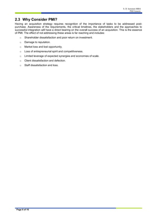 S. D. Isenstein MBA
PMI Generic
Page 6 of 16
2.3 Why Consider PMI?
Having an acquisition strategy requires recognition of the importance of tasks to be addressed post-
purchase. Awareness of the requirements, the critical timelines, the stakeholders and the approaches to
successful integration will have a direct bearing on the overall success of an acquisition. This is the essence
of PMI. The effect of not addressing these areas is far reaching and includes:
o Shareholder dissatisfaction and poor return on investment.
o Damage to reputation.
o Market loss and lost opportunity.
o Loss of entrepreneurial spirit and competitiveness.
o Limited leverage of expected synergies and economies of scale.
o Client dissatisfaction and defection.
o Staff dissatisfaction and loss.
 