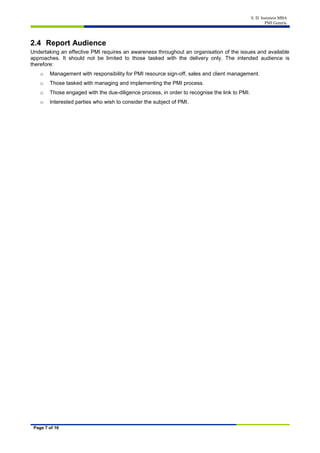 S. D. Isenstein MBA
PMI Generic
Page 7 of 16
2.4 Report Audience
Undertaking an effective PMI requires an awareness throughout an organisation of the issues and available
approaches. It should not be limited to those tasked with the delivery only. The intended audience is
therefore:
o Management with responsibility for PMI resource sign-off, sales and client management.
o Those tasked with managing and implementing the PMI process.
o Those engaged with the due-diligence process, in order to recognise the link to PMI.
o Interested parties who wish to consider the subject of PMI.
 