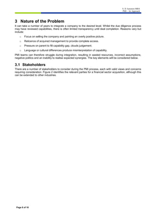 S. D. Isenstein MBA
PMI – An Approach
Page 8 of 16
3 Nature of the Problem
It can take a number of years to integrate a company to the desired level. Whilst the due diligence process
may have reviewed capabilities, there is often limited transparency until deal completion. Reasons vary but
include:
o Focus on selling the company and painting an overly positive picture.
o Reticence of acquired management to provide complete access.
o Pressure on parent to fill capability gap, clouds judgement.
o Language or cultural differences produce misinterpretation of capability.
PMI teams can therefore struggle during integration, resulting in wasted resources, incorrect assumptions,
negative politics and an inability to realise expected synergies. The key elements will be considered below.
3.1 Stakeholders
There are a number of stakeholders to consider during the PMI process, each with valid views and concerns
requiring consideration. Figure 2 identifies the relevant parties for a financial sector acquisition, although this
can be extended to other industries.
 