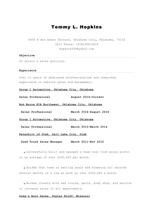 Tommy L. Hopkins
6404 N Ann Arbor Terrace, Oklahoma City, Oklahoma, 73132
Cell Phone: (918)906-5419
Hopkins308@yahoo.com
Objective
To attain a sales position.
Experience
Over 15 years of dedicated professionalism and unmatched
experience in vehicle sales and management.
Group 1 Automotive, Oklahoma City, Oklahoma
Sales Professional August 2014-Current
Bob Moore KIA Northwest, Oklahoma City, Oklahoma
Sales Professional March 2014-August 2014
Group 1 Automotive, Oklahoma City, Oklahoma
Sales Professional March 2013-March 2014
Peterbilt of Utah, Salt Lake City, Utah
Used Truck Sales Manager March 2011-Nov 2012
.Successfully built and managed a team that took gross profit
to an average of over $100,000 per month.
.Guided that team in setting goals and breaking all records
several months in a row as much as over $200,000 a month.
.Worked closely with new trucks, parts, body shop, and service
to increase sales in all departments.
Greg’s Auto Sales, Poplar Bluff, Missouri
 