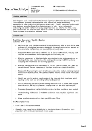 Page 1
Martin Wooldridge
Personal Statement
Over the past 5 years I have been the Retail Store Supervisor at Wembley Stadium. During which
I have developed excellent customer service skills, handling the weight of increasing
responsibility in a fast moving and high-pressure environment. Through my current employment I
have developed a good understanding of electronic point of sale. I am an enthusiastic,
hardworking and reliable worker. I am always eager to expand and enhance my skills. I am a
good communicator and work well within a team or unaided to meet deadlines. I am looking to
further my career for a respected worldwide brand.
Career to Date
Retail Store Supervisor – Wembley Stadium
September 2011 – to date
 Deputising the Store Manager and taking on full responsibility while he is on annual leave
and days off. Jobs include processing casual staff time sheets ensuring they are paid on
time, structuring staff positions and responsibilities on event days.
 Responsible for the store rota of 5 full time and 25 casual staff members, ensuring work
days are distributed evenly and budget targets are consistently met.
 Effective management of daily team tasks, which include the tour photo experience, re-
stocking of retail store merchandise, shirt printing and manning the EPOS systems.
Analysing staff performance and assisting appraisals.
 Ensuring the day to day store merchandise is stocked, correctly labelled, bar coded and
security tagged. General cleanliness of the store, reporting any repairs to facilities.
 Responsible for preparing the store for all major events at the stadium, including England
national team football games, FA cup finals and NFL matches where crowds reach up to
89,000.
 Weekly and monthly banking, counting cash for the store and photo experience whilst
inputting weekly totals and forwarding to Finance Department.
 Liaising with tour guides on day to day running of stadium tours to provide retail support
when necessary and reporting feedback directly to the tour and retail line managers.
 Process and despatch of mail and telephone orders, handling complaints when needed.
 Troubleshooting malfunctions of the EPOS systems in store and photo experience sales
booth.
 I have excellent experience from daily use of Microsoft Office.
Key Accomplishments
 BTEC Level 3 in Customer Services.
 Created a store manual giving detailed step by step instructions on till operation, stock
preparation, shirt printing and appropriate media usage.
20 Greatham Road,
Bushey,
Hertfordshire,
WD23 2HP
M: 07843618143
E: Martinwooldridge23@gmail.com
 