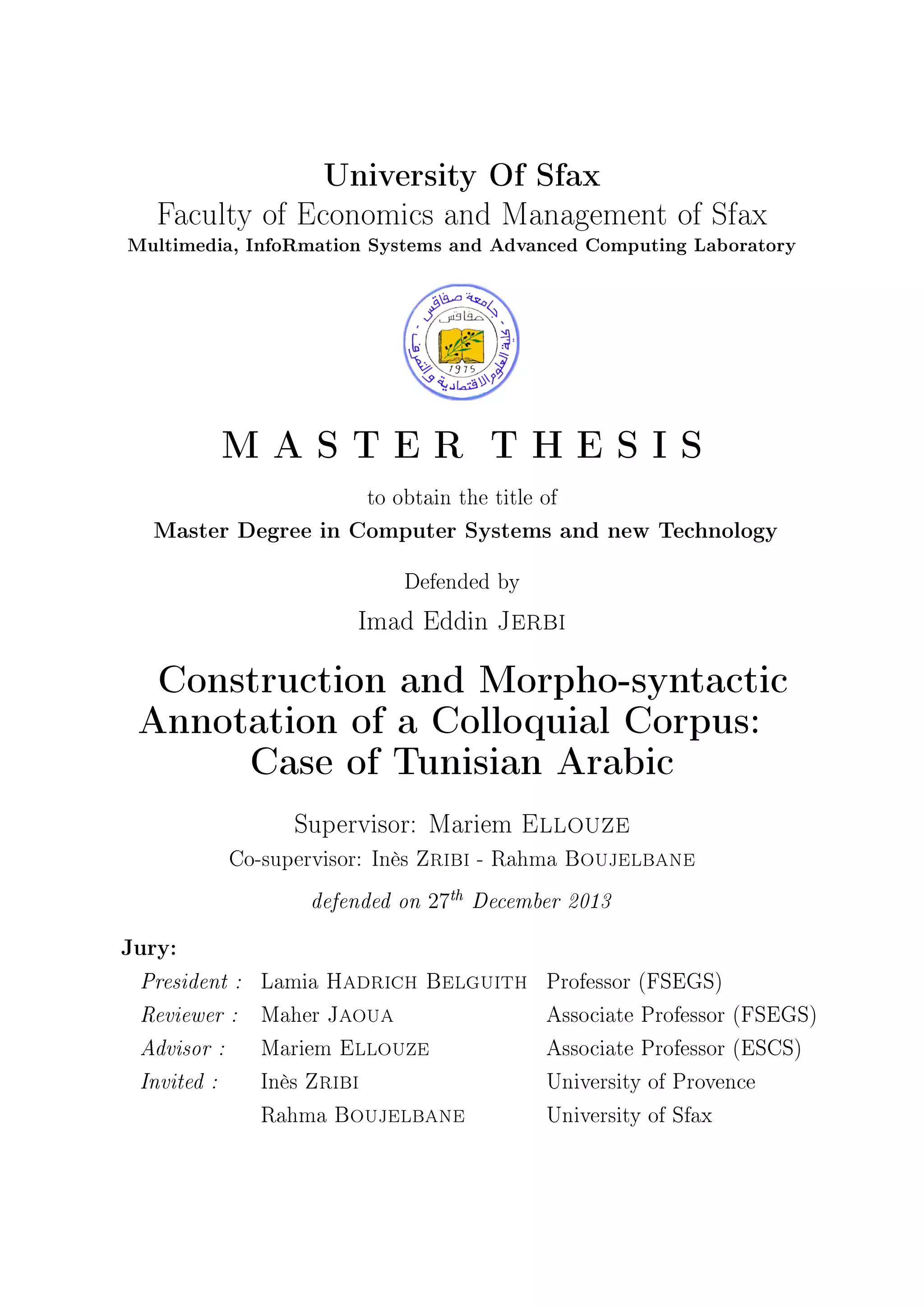 University Of Sfax
Faculty of Economics and Management of Sfax
Multimedia, InfoRmation Systems and Advanced Computing Laboratory
M A S T E R T H E S I S
to obtain the title of
Master Degree in Computer Systems and new Technology
Defended by
Imad Eddin Jerbi
Construction and Morpho-syntactic
Annotation of a Colloquial Corpus:
Case of Tunisian Arabic
Supervisor: Mariem Ellouze
Co-supervisor: Inès Zribi - Rahma Boujelbane
defended on 27th
December 2013
Jury:
President : Lamia Hadrich Belguith Professor (FSEGS)
Reviewer : Maher Jaoua Associate Professor (FSEGS)
Advisor : Mariem Ellouze Associate Professor (ESCS)
Invited : Inès Zribi University of Provence
Rahma Boujelbane University of Sfax
 