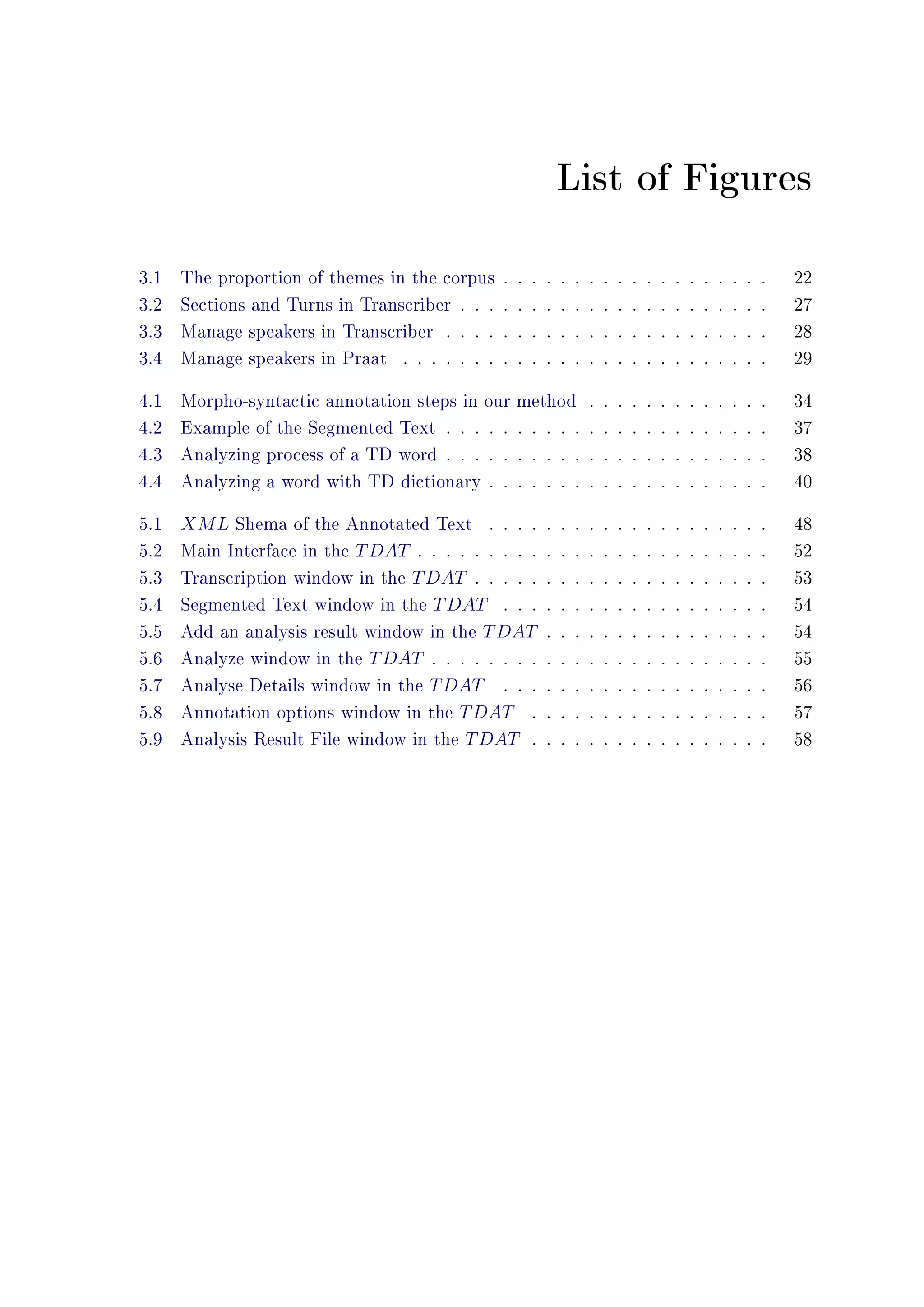 List of Figures
3.1 The proportion of themes in the corpus . . . . . . . . . . . . . . . . . . . 22
3.2 Sections and Turns in Transcriber . . . . . . . . . . . . . . . . . . . . . . 27
3.3 Manage speakers in Transcriber . . . . . . . . . . . . . . . . . . . . . . . 28
3.4 Manage speakers in Praat . . . . . . . . . . . . . . . . . . . . . . . . . . 29
4.1 Morpho-syntactic annotation steps in our method . . . . . . . . . . . . . 34
4.2 Example of the Segmented Text . . . . . . . . . . . . . . . . . . . . . . . 37
4.3 Analyzing process of a TD word . . . . . . . . . . . . . . . . . . . . . . . 38
4.4 Analyzing a word with TD dictionary . . . . . . . . . . . . . . . . . . . . 40
5.1 XML Shema of the Annotated Text . . . . . . . . . . . . . . . . . . . . 48
5.2 Main Interface in the TDAT . . . . . . . . . . . . . . . . . . . . . . . . . 52
5.3 Transcription window in the TDAT . . . . . . . . . . . . . . . . . . . . . 53
5.4 Segmented Text window in the TDAT . . . . . . . . . . . . . . . . . . . 54
5.5 Add an analysis result window in the TDAT . . . . . . . . . . . . . . . . 54
5.6 Analyze window in the TDAT . . . . . . . . . . . . . . . . . . . . . . . . 55
5.7 Analyse Details window in the TDAT . . . . . . . . . . . . . . . . . . . 56
5.8 Annotation options window in the TDAT . . . . . . . . . . . . . . . . . 57
5.9 Analysis Result File window in the TDAT . . . . . . . . . . . . . . . . . 58
 