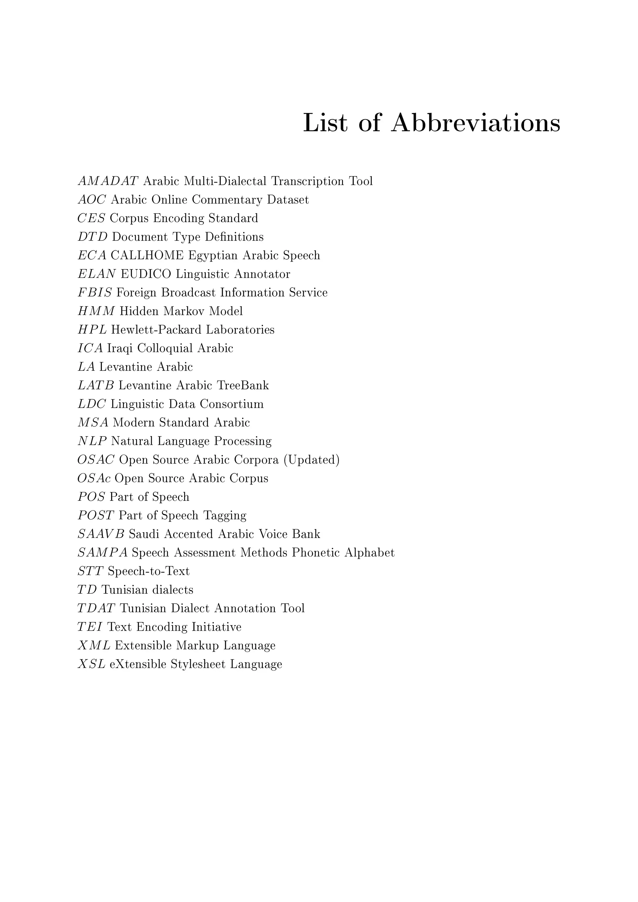 List of Abbreviations
AMADAT Arabic Multi-Dialectal Transcription Tool
AOC Arabic Online Commentary Dataset
CES Corpus Encoding Standard
DTD Document Type Denitions
ECA CALLHOME Egyptian Arabic Speech
ELAN EUDICO Linguistic Annotator
FBIS Foreign Broadcast Information Service
HMM Hidden Markov Model
HPL Hewlett-Packard Laboratories
ICA Iraqi Colloquial Arabic
LA Levantine Arabic
LATB Levantine Arabic TreeBank
LDC Linguistic Data Consortium
MSA Modern Standard Arabic
NLP Natural Language Processing
OSAC Open Source Arabic Corpora (Updated)
OSAc Open Source Arabic Corpus
POS Part of Speech
POST Part of Speech Tagging
SAAV B Saudi Accented Arabic Voice Bank
SAMPA Speech Assessment Methods Phonetic Alphabet
STT Speech-to-Text
TD Tunisian dialects
TDAT Tunisian Dialect Annotation Tool
TEI Text Encoding Initiative
XML Extensible Markup Language
XSL eXtensible Stylesheet Language
 
