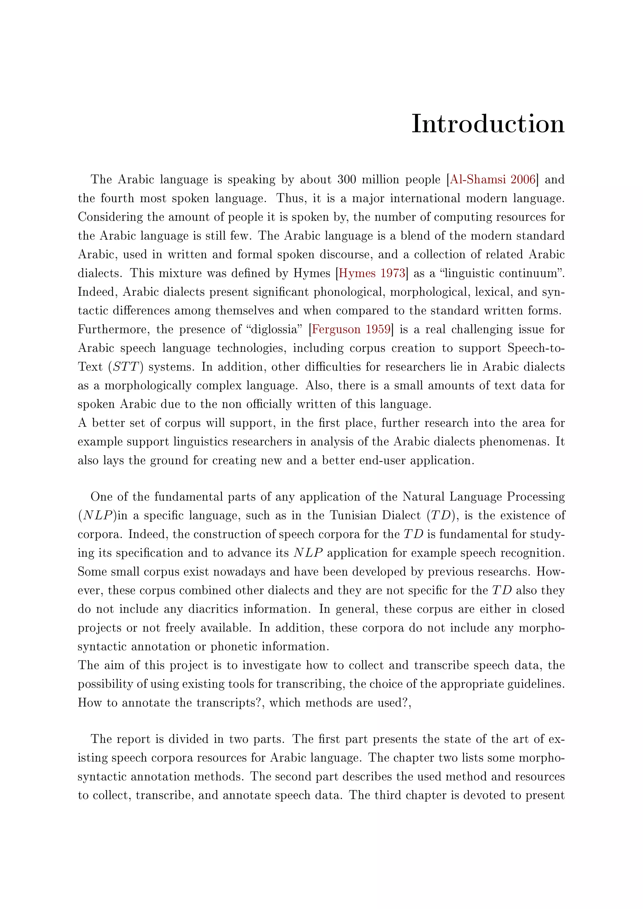 Introduction
The Arabic language is speaking by about 300 million people [Al-Shamsi 2006] and
the fourth most spoken language. Thus, it is a major international modern language.
Considering the amount of people it is spoken by, the number of computing resources for
the Arabic language is still few. The Arabic language is a blend of the modern standard
Arabic, used in written and formal spoken discourse, and a collection of related Arabic
dialects. This mixture was dened by Hymes [Hymes 1973] as a linguistic continuum.
Indeed, Arabic dialects present signicant phonological, morphological, lexical, and syn-
tactic dierences among themselves and when compared to the standard written forms.
Furthermore, the presence of diglossia [Ferguson 1959] is a real challenging issue for
Arabic speech language technologies, including corpus creation to support Speech-to-
Text (STT) systems. In addition, other diculties for researchers lie in Arabic dialects
as a morphologically complex language. Also, there is a small amounts of text data for
spoken Arabic due to the non ocially written of this language.
A better set of corpus will support, in the rst place, further research into the area for
example support linguistics researchers in analysis of the Arabic dialects phenomenas. It
also lays the ground for creating new and a better end-user application.
One of the fundamental parts of any application of the Natural Language Processing
(NLP)in a specic language, such as in the Tunisian Dialect (TD), is the existence of
corpora. Indeed, the construction of speech corpora for the TD is fundamental for study-
ing its specication and to advance its NLP application for example speech recognition.
Some small corpus exist nowadays and have been developed by previous researchs. How-
ever, these corpus combined other dialects and they are not specic for the TD also they
do not include any diacritics information. In general, these corpus are either in closed
projects or not freely available. In addition, these corpora do not include any morpho-
syntactic annotation or phonetic information.
The aim of this project is to investigate how to collect and transcribe speech data, the
possibility of using existing tools for transcribing, the choice of the appropriate guidelines.
How to annotate the transcripts?, which methods are used?,
The report is divided in two parts. The rst part presents the state of the art of ex-
isting speech corpora resources for Arabic language. The chapter two lists some morpho-
syntactic annotation methods. The second part describes the used method and resources
to collect, transcribe, and annotate speech data. The third chapter is devoted to present
 