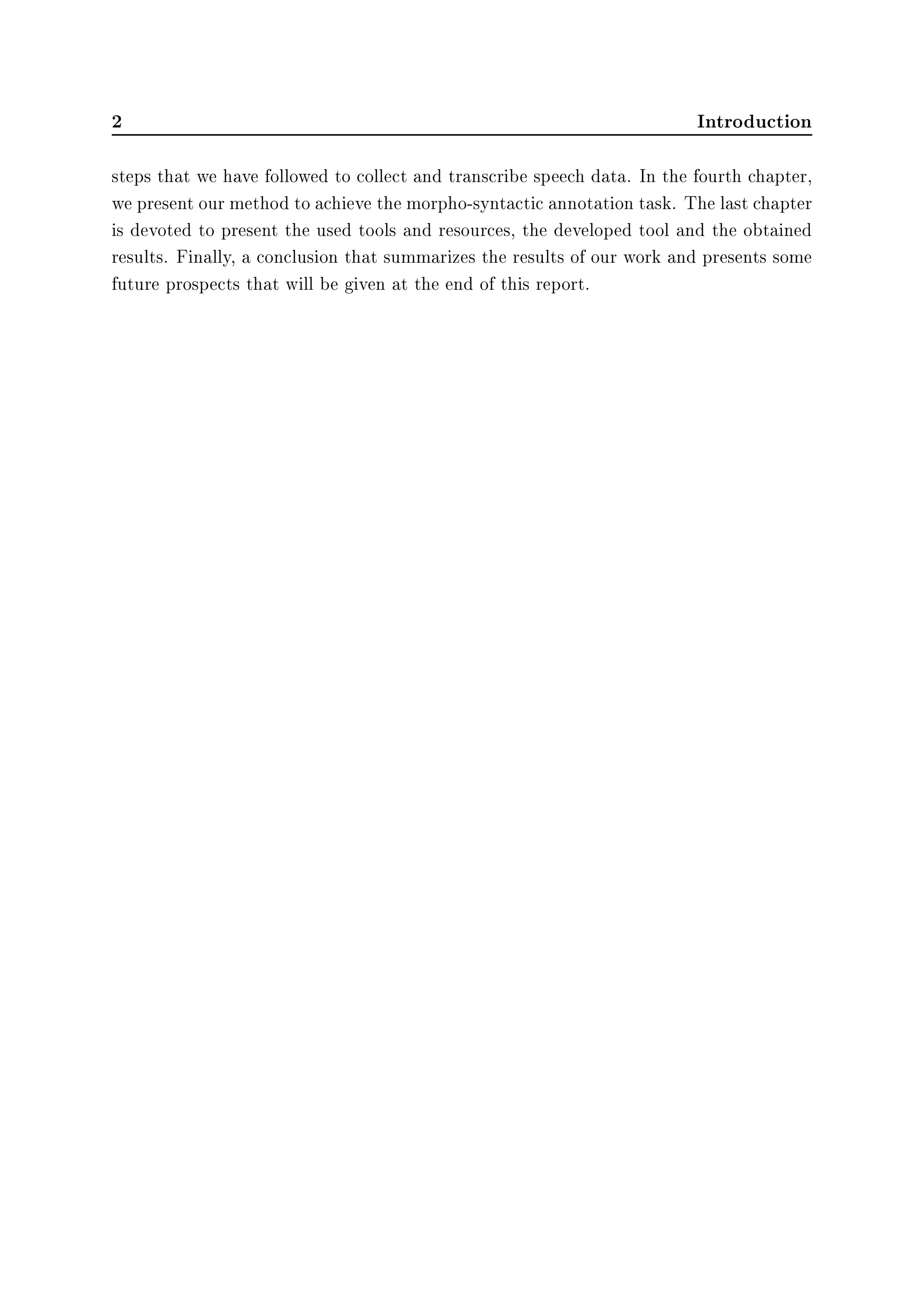 2 Introduction
steps that we have followed to collect and transcribe speech data. In the fourth chapter,
we present our method to achieve the morpho-syntactic annotation task. The last chapter
is devoted to present the used tools and resources, the developed tool and the obtained
results. Finally, a conclusion that summarizes the results of our work and presents some
future prospects that will be given at the end of this report.
 