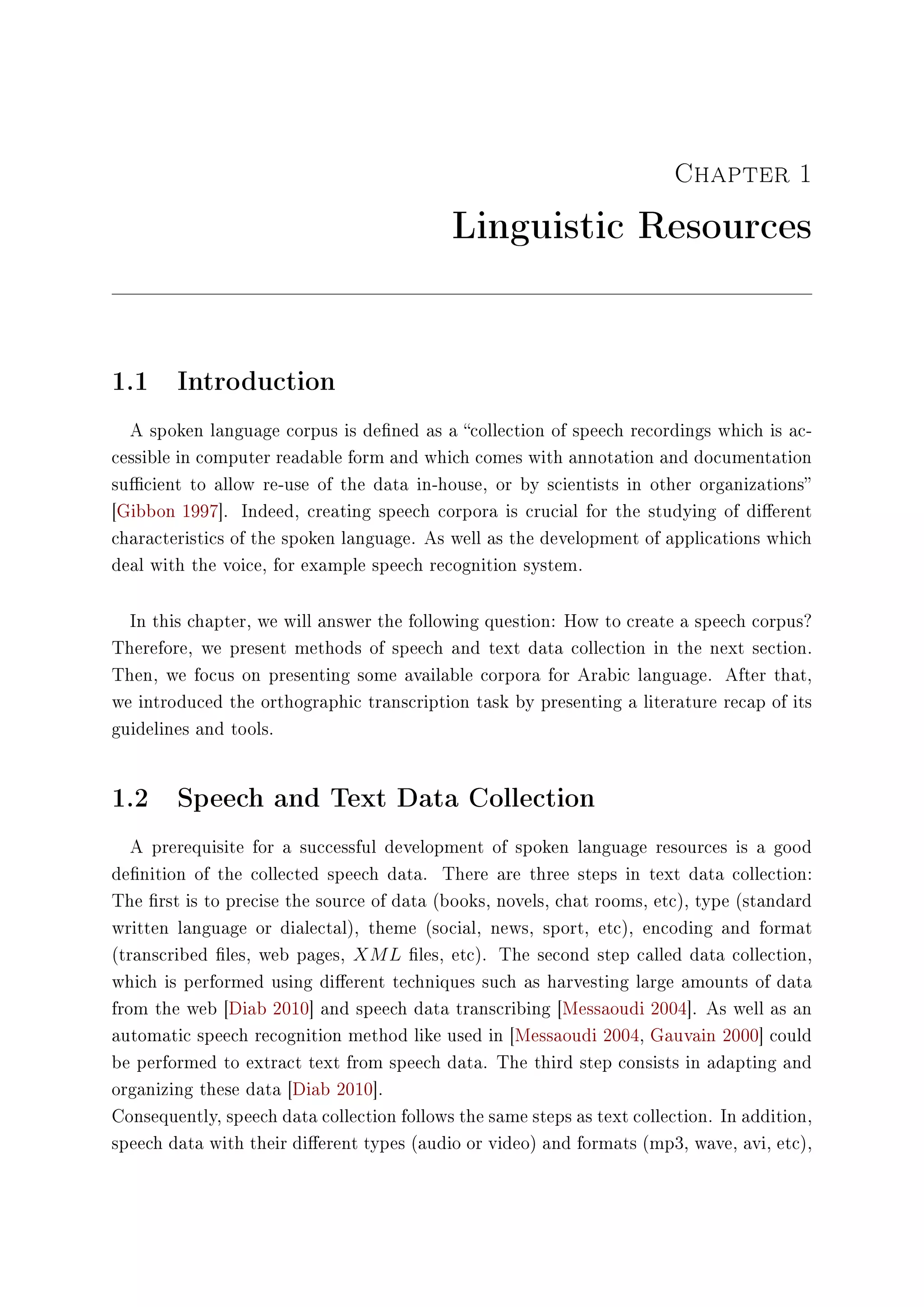 Chapter 1
Linguistic Resources
1.1 Introduction
A spoken language corpus is dened as a collection of speech recordings which is ac-
cessible in computer readable form and which comes with annotation and documentation
sucient to allow re-use of the data in-house, or by scientists in other organizations
[Gibbon 1997]. Indeed, creating speech corpora is crucial for the studying of dierent
characteristics of the spoken language. As well as the development of applications which
deal with the voice, for example speech recognition system.
In this chapter, we will answer the following question: How to create a speech corpus?
Therefore, we present methods of speech and text data collection in the next section.
Then, we focus on presenting some available corpora for Arabic language. After that,
we introduced the orthographic transcription task by presenting a literature recap of its
guidelines and tools.
1.2 Speech and Text Data Collection
A prerequisite for a successful development of spoken language resources is a good
denition of the collected speech data. There are three steps in text data collection:
The rst is to precise the source of data (books, novels, chat rooms, etc), type (standard
written language or dialectal), theme (social, news, sport, etc), encoding and format
(transcribed les, web pages, XML les, etc). The second step called data collection,
which is performed using dierent techniques such as harvesting large amounts of data
from the web [Diab 2010] and speech data transcribing [Messaoudi 2004]. As well as an
automatic speech recognition method like used in [Messaoudi 2004, Gauvain 2000] could
be performed to extract text from speech data. The third step consists in adapting and
organizing these data [Diab 2010].
Consequently, speech data collection follows the same steps as text collection. In addition,
speech data with their dierent types (audio or video) and formats (mp3, wave, avi, etc),
 