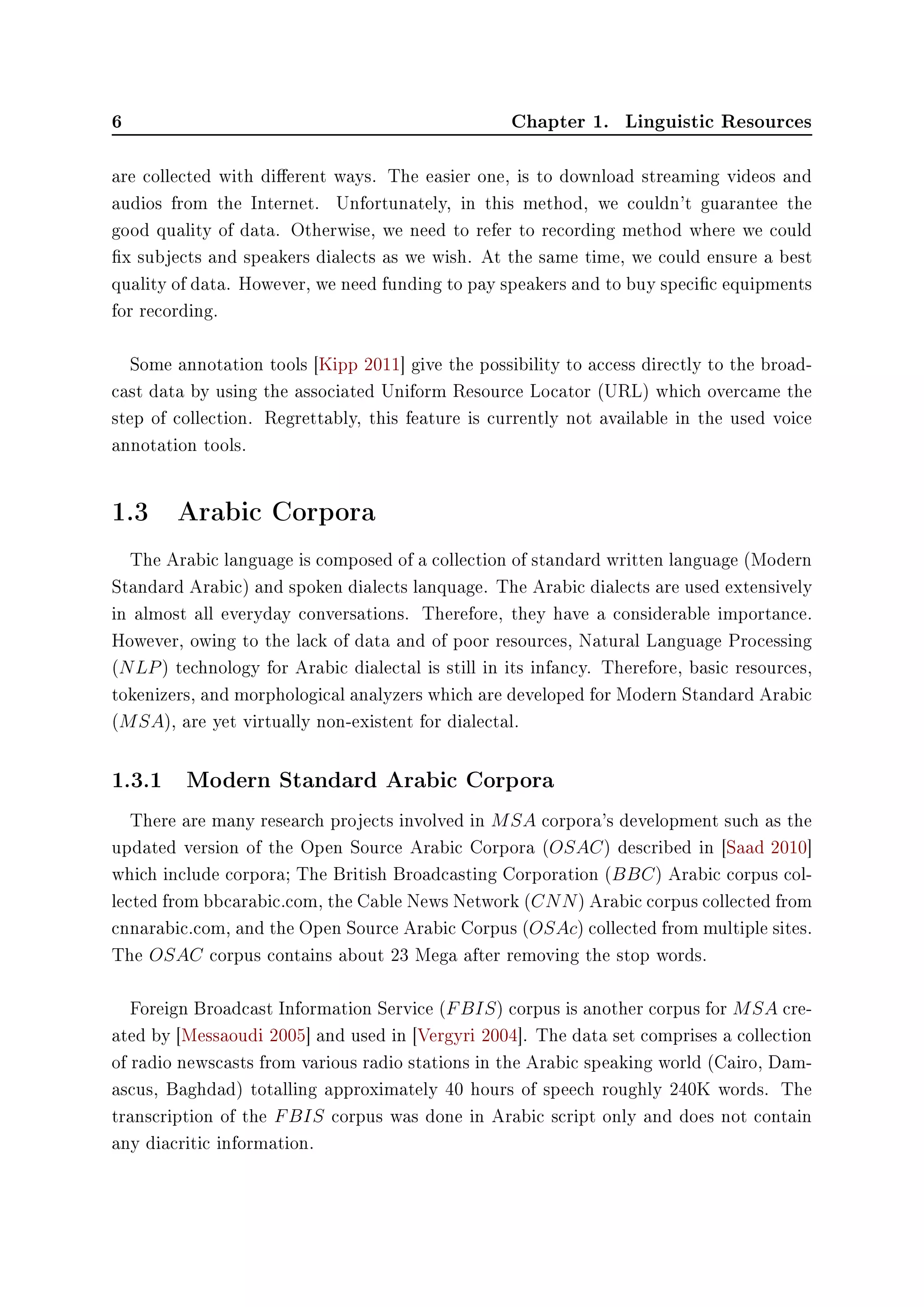 6 Chapter 1. Linguistic Resources
are collected with dierent ways. The easier one, is to download streaming videos and
audios from the Internet. Unfortunately, in this method, we couldn't guarantee the
good quality of data. Otherwise, we need to refer to recording method where we could
x subjects and speakers dialects as we wish. At the same time, we could ensure a best
quality of data. However, we need funding to pay speakers and to buy specic equipments
for recording.
Some annotation tools [Kipp 2011] give the possibility to access directly to the broad-
cast data by using the associated Uniform Resource Locator (URL) which overcame the
step of collection. Regrettably, this feature is currently not available in the used voice
annotation tools.
1.3 Arabic Corpora
The Arabic language is composed of a collection of standard written language (Modern
Standard Arabic) and spoken dialects lanquage. The Arabic dialects are used extensively
in almost all everyday conversations. Therefore, they have a considerable importance.
However, owing to the lack of data and of poor resources, Natural Language Processing
(NLP) technology for Arabic dialectal is still in its infancy. Therefore, basic resources,
tokenizers, and morphological analyzers which are developed for Modern Standard Arabic
(MSA), are yet virtually non-existent for dialectal.
1.3.1 Modern Standard Arabic Corpora
There are many research projects involved in MSA corpora's development such as the
updated version of the Open Source Arabic Corpora (OSAC) described in [Saad 2010]
which include corpora; The British Broadcasting Corporation (BBC) Arabic corpus col-
lected from bbcarabic.com, the Cable News Network (CNN) Arabic corpus collected from
cnnarabic.com, and the Open Source Arabic Corpus (OSAc) collected from multiple sites.
The OSAC corpus contains about 23 Mega after removing the stop words.
Foreign Broadcast Information Service (FBIS) corpus is another corpus for MSA cre-
ated by [Messaoudi 2005] and used in [Vergyri 2004]. The data set comprises a collection
of radio newscasts from various radio stations in the Arabic speaking world (Cairo, Dam-
ascus, Baghdad) totalling approximately 40 hours of speech roughly 240K words. The
transcription of the FBIS corpus was done in Arabic script only and does not contain
any diacritic information.
 