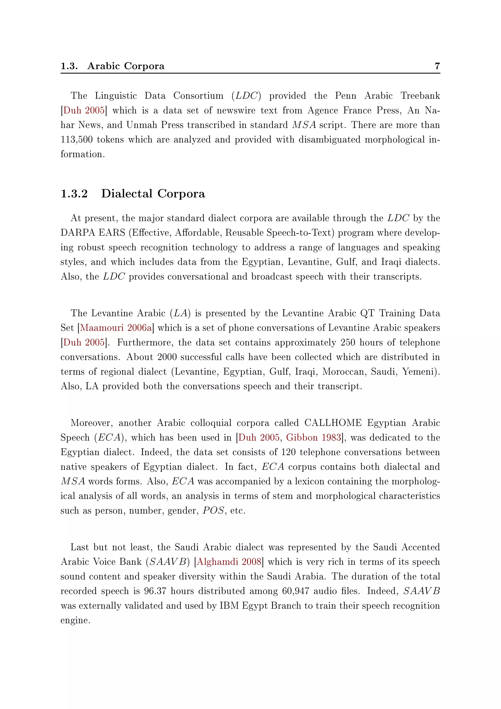 1.3. Arabic Corpora 7
The Linguistic Data Consortium (LDC) provided the Penn Arabic Treebank
[Duh 2005] which is a data set of newswire text from Agence France Press, An Na-
har News, and Unmah Press transcribed in standard MSA script. There are more than
113,500 tokens which are analyzed and provided with disambiguated morphological in-
formation.
1.3.2 Dialectal Corpora
At present, the major standard dialect corpora are available through the LDC by the
DARPA EARS (Eective, Aordable, Reusable Speech-to-Text) program where develop-
ing robust speech recognition technology to address a range of languages and speaking
styles, and which includes data from the Egyptian, Levantine, Gulf, and Iraqi dialects.
Also, the LDC provides conversational and broadcast speech with their transcripts.
The Levantine Arabic (LA) is presented by the Levantine Arabic QT Training Data
Set [Maamouri 2006a] which is a set of phone conversations of Levantine Arabic speakers
[Duh 2005]. Furthermore, the data set contains approximately 250 hours of telephone
conversations. About 2000 successful calls have been collected which are distributed in
terms of regional dialect (Levantine, Egyptian, Gulf, Iraqi, Moroccan, Saudi, Yemeni).
Also, LA provided both the conversations speech and their transcript.
Moreover, another Arabic colloquial corpora called CALLHOME Egyptian Arabic
Speech (ECA), which has been used in [Duh 2005, Gibbon 1983], was dedicated to the
Egyptian dialect. Indeed, the data set consists of 120 telephone conversations between
native speakers of Egyptian dialect. In fact, ECA corpus contains both dialectal and
MSA words forms. Also, ECA was accompanied by a lexicon containing the morpholog-
ical analysis of all words, an analysis in terms of stem and morphological characteristics
such as person, number, gender, POS, etc.
Last but not least, the Saudi Arabic dialect was represented by the Saudi Accented
Arabic Voice Bank (SAAV B) [Alghamdi 2008] which is very rich in terms of its speech
sound content and speaker diversity within the Saudi Arabia. The duration of the total
recorded speech is 96.37 hours distributed among 60,947 audio les. Indeed, SAAV B
was externally validated and used by IBM Egypt Branch to train their speech recognition
engine.
 