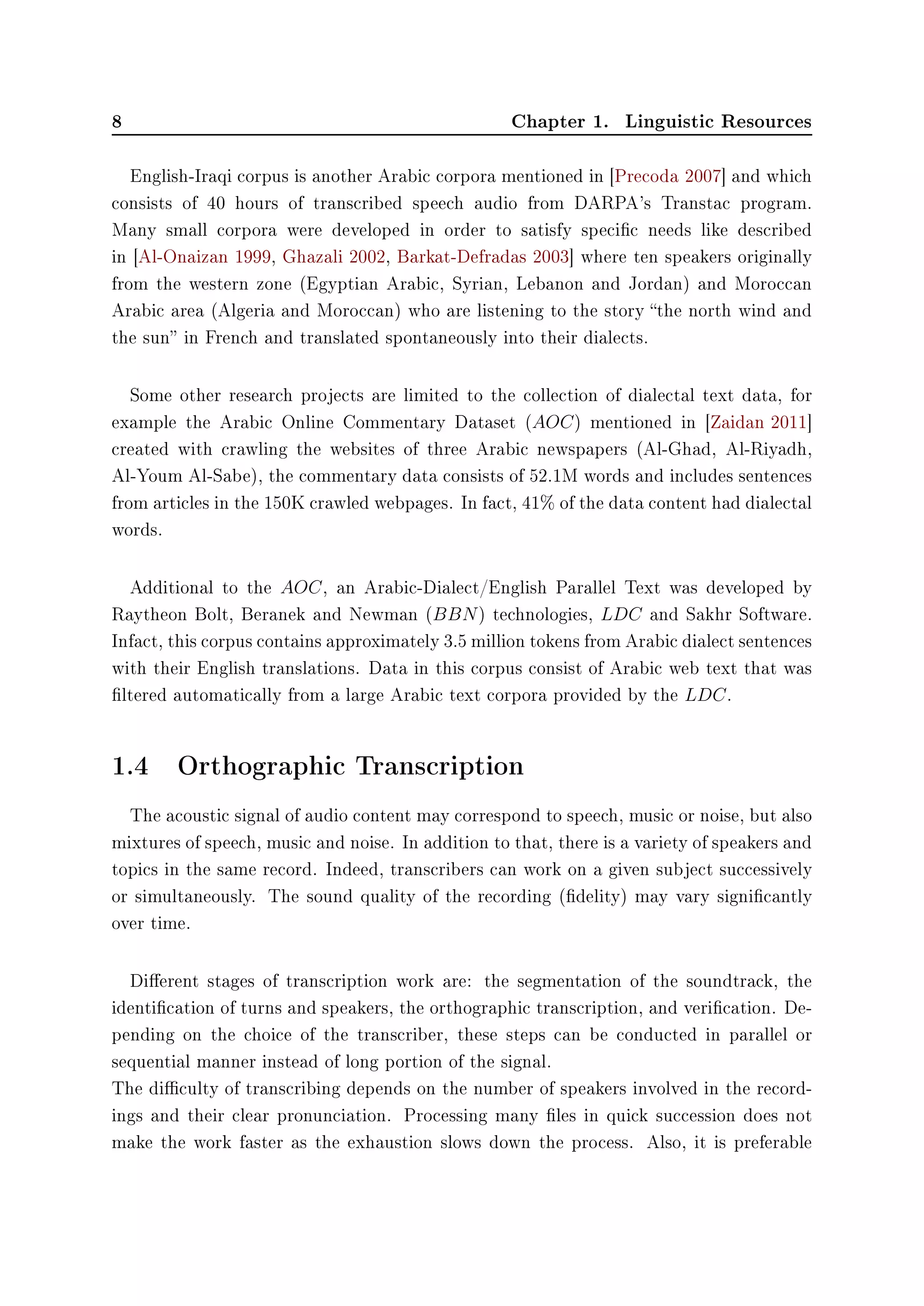 8 Chapter 1. Linguistic Resources
English-Iraqi corpus is another Arabic corpora mentioned in [Precoda 2007] and which
consists of 40 hours of transcribed speech audio from DARPA's Transtac program.
Many small corpora were developed in order to satisfy specic needs like described
in [Al-Onaizan 1999, Ghazali 2002, Barkat-Defradas 2003] where ten speakers originally
from the western zone (Egyptian Arabic, Syrian, Lebanon and Jordan) and Moroccan
Arabic area (Algeria and Moroccan) who are listening to the story the north wind and
the sun in French and translated spontaneously into their dialects.
Some other research projects are limited to the collection of dialectal text data, for
example the Arabic Online Commentary Dataset (AOC) mentioned in [Zaidan 2011]
created with crawling the websites of three Arabic newspapers (Al-Ghad, Al-Riyadh,
Al-Youm Al-Sabe), the commentary data consists of 52.1M words and includes sentences
from articles in the 150K crawled webpages. In fact, 41% of the data content had dialectal
words.
Additional to the AOC, an Arabic-Dialect/English Parallel Text was developed by
Raytheon Bolt, Beranek and Newman (BBN) technologies, LDC and Sakhr Software.
Infact, this corpus contains approximately 3.5 million tokens from Arabic dialect sentences
with their English translations. Data in this corpus consist of Arabic web text that was
ltered automatically from a large Arabic text corpora provided by the LDC.
1.4 Orthographic Transcription
The acoustic signal of audio content may correspond to speech, music or noise, but also
mixtures of speech, music and noise. In addition to that, there is a variety of speakers and
topics in the same record. Indeed, transcribers can work on a given subject successively
or simultaneously. The sound quality of the recording (delity) may vary signicantly
over time.
Dierent stages of transcription work are: the segmentation of the soundtrack, the
identication of turns and speakers, the orthographic transcription, and verication. De-
pending on the choice of the transcriber, these steps can be conducted in parallel or
sequential manner instead of long portion of the signal.
The diculty of transcribing depends on the number of speakers involved in the record-
ings and their clear pronunciation. Processing many les in quick succession does not
make the work faster as the exhaustion slows down the process. Also, it is preferable
 