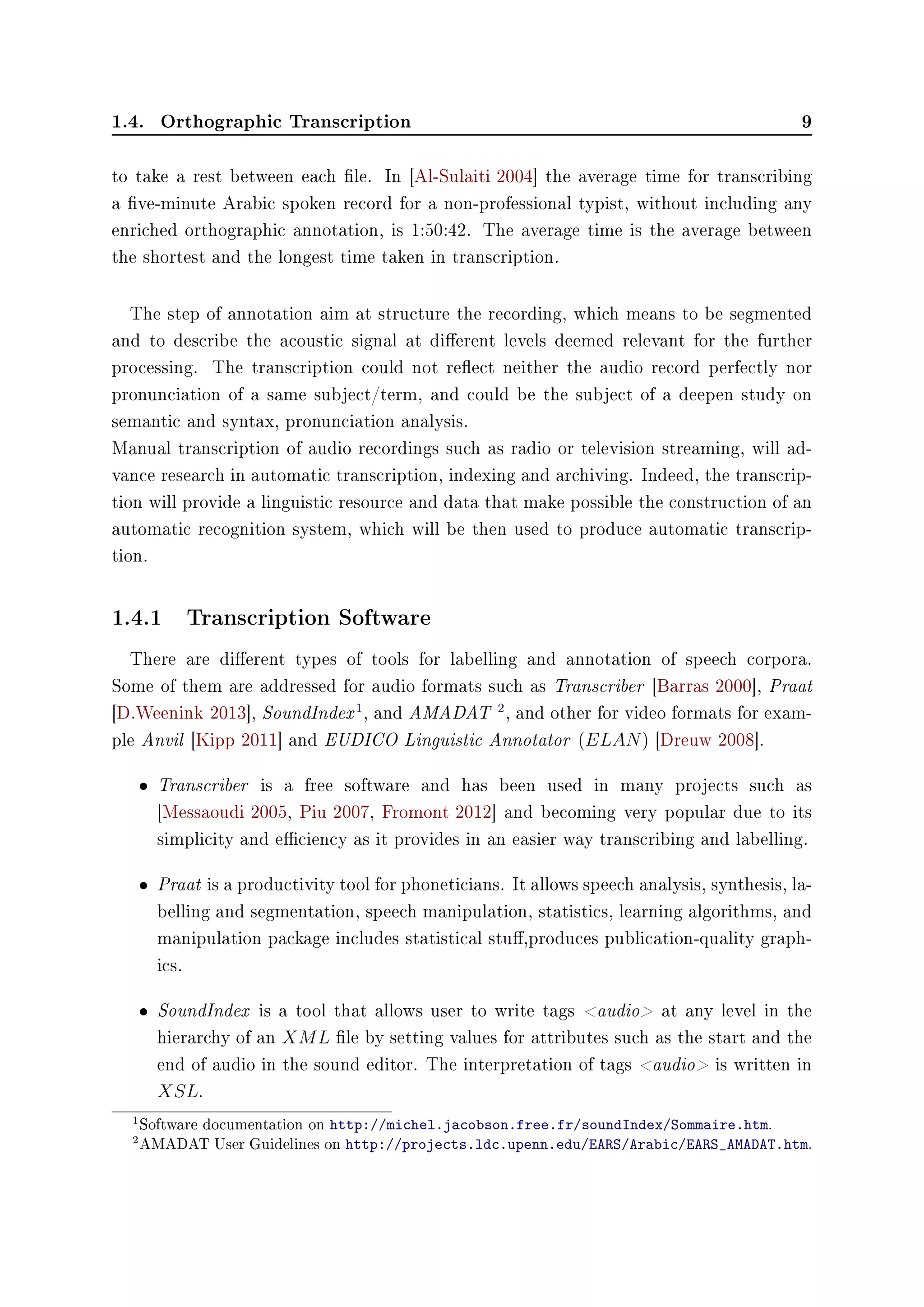 1.4. Orthographic Transcription 9
to take a rest between each le. In [Al-Sulaiti 2004] the average time for transcribing
a ve-minute Arabic spoken record for a non-professional typist, without including any
enriched orthographic annotation, is 1:50:42. The average time is the average between
the shortest and the longest time taken in transcription.
The step of annotation aim at structure the recording, which means to be segmented
and to describe the acoustic signal at dierent levels deemed relevant for the further
processing. The transcription could not reect neither the audio record perfectly nor
pronunciation of a same subject/term, and could be the subject of a deepen study on
semantic and syntax, pronunciation analysis.
Manual transcription of audio recordings such as radio or television streaming, will ad-
vance research in automatic transcription, indexing and archiving. Indeed, the transcrip-
tion will provide a linguistic resource and data that make possible the construction of an
automatic recognition system, which will be then used to produce automatic transcrip-
tion.
1.4.1 Transcription Software
There are dierent types of tools for labelling and annotation of speech corpora.
Some of them are addressed for audio formats such as Transcriber [Barras 2000], Praat
[D.Weenink 2013], SoundIndex1
, and AMADAT 2
, and other for video formats for exam-
ple Anvil [Kipp 2011] and EUDICO Linguistic Annotator (ELAN) [Dreuw 2008].
• Transcriber is a free software and has been used in many projects such as
[Messaoudi 2005, Piu 2007, Fromont 2012] and becoming very popular due to its
simplicity and eciency as it provides in an easier way transcribing and labelling.
• Praat is a productivity tool for phoneticians. It allows speech analysis, synthesis, la-
belling and segmentation, speech manipulation, statistics, learning algorithms, and
manipulation package includes statistical stu,produces publication-quality graph-
ics.
• SoundIndex is a tool that allows user to write tags audio at any level in the
hierarchy of an XML le by setting values for attributes such as the start and the
end of audio in the sound editor. The interpretation of tags audio is written in
XSL.
1Software documentation on http://michel.jacobson.free.fr/soundIndex/Sommaire.htm.
2AMADAT User Guidelines on http://projects.ldc.upenn.edu/EARS/Arabic/EARS_AMADAT.htm.
 