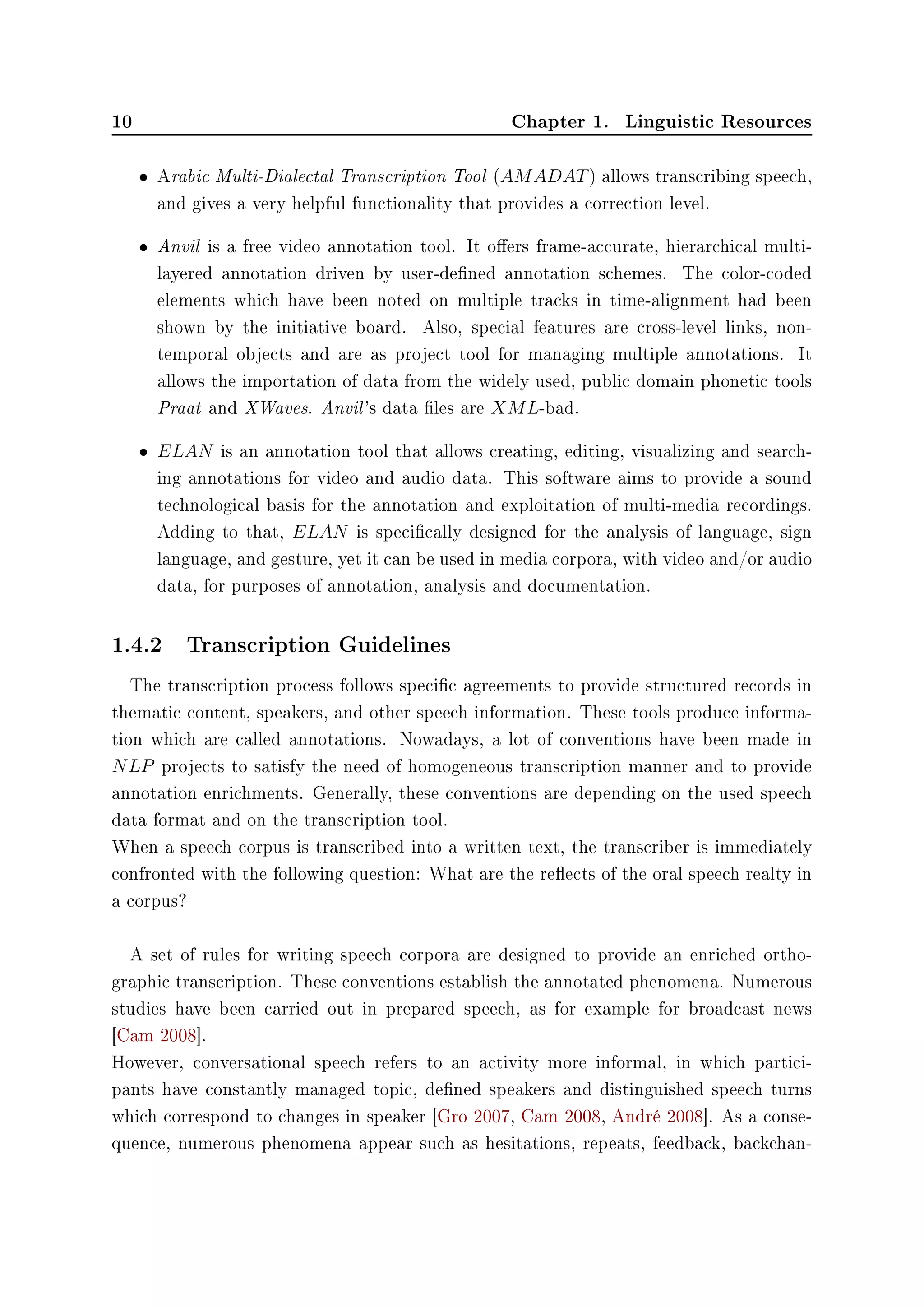 10 Chapter 1. Linguistic Resources
• Arabic Multi-Dialectal Transcription Tool (AMADAT) allows transcribing speech,
and gives a very helpful functionality that provides a correction level.
• Anvil is a free video annotation tool. It oers frame-accurate, hierarchical multi-
layered annotation driven by user-dened annotation schemes. The color-coded
elements which have been noted on multiple tracks in time-alignment had been
shown by the initiative board. Also, special features are cross-level links, non-
temporal objects and are as project tool for managing multiple annotations. It
allows the importation of data from the widely used, public domain phonetic tools
Praat and XWaves. Anvil's data les are XML-bad.
• ELAN is an annotation tool that allows creating, editing, visualizing and search-
ing annotations for video and audio data. This software aims to provide a sound
technological basis for the annotation and exploitation of multi-media recordings.
Adding to that, ELAN is specically designed for the analysis of language, sign
language, and gesture, yet it can be used in media corpora, with video and/or audio
data, for purposes of annotation, analysis and documentation.
1.4.2 Transcription Guidelines
The transcription process follows specic agreements to provide structured records in
thematic content, speakers, and other speech information. These tools produce informa-
tion which are called annotations. Nowadays, a lot of conventions have been made in
NLP projects to satisfy the need of homogeneous transcription manner and to provide
annotation enrichments. Generally, these conventions are depending on the used speech
data format and on the transcription tool.
When a speech corpus is transcribed into a written text, the transcriber is immediately
confronted with the following question: What are the reects of the oral speech realty in
a corpus?
A set of rules for writing speech corpora are designed to provide an enriched ortho-
graphic transcription. These conventions establish the annotated phenomena. Numerous
studies have been carried out in prepared speech, as for example for broadcast news
[Cam 2008].
However, conversational speech refers to an activity more informal, in which partici-
pants have constantly managed topic, dened speakers and distinguished speech turns
which correspond to changes in speaker [Gro 2007, Cam 2008, André 2008]. As a conse-
quence, numerous phenomena appear such as hesitations, repeats, feedback, backchan-
 
