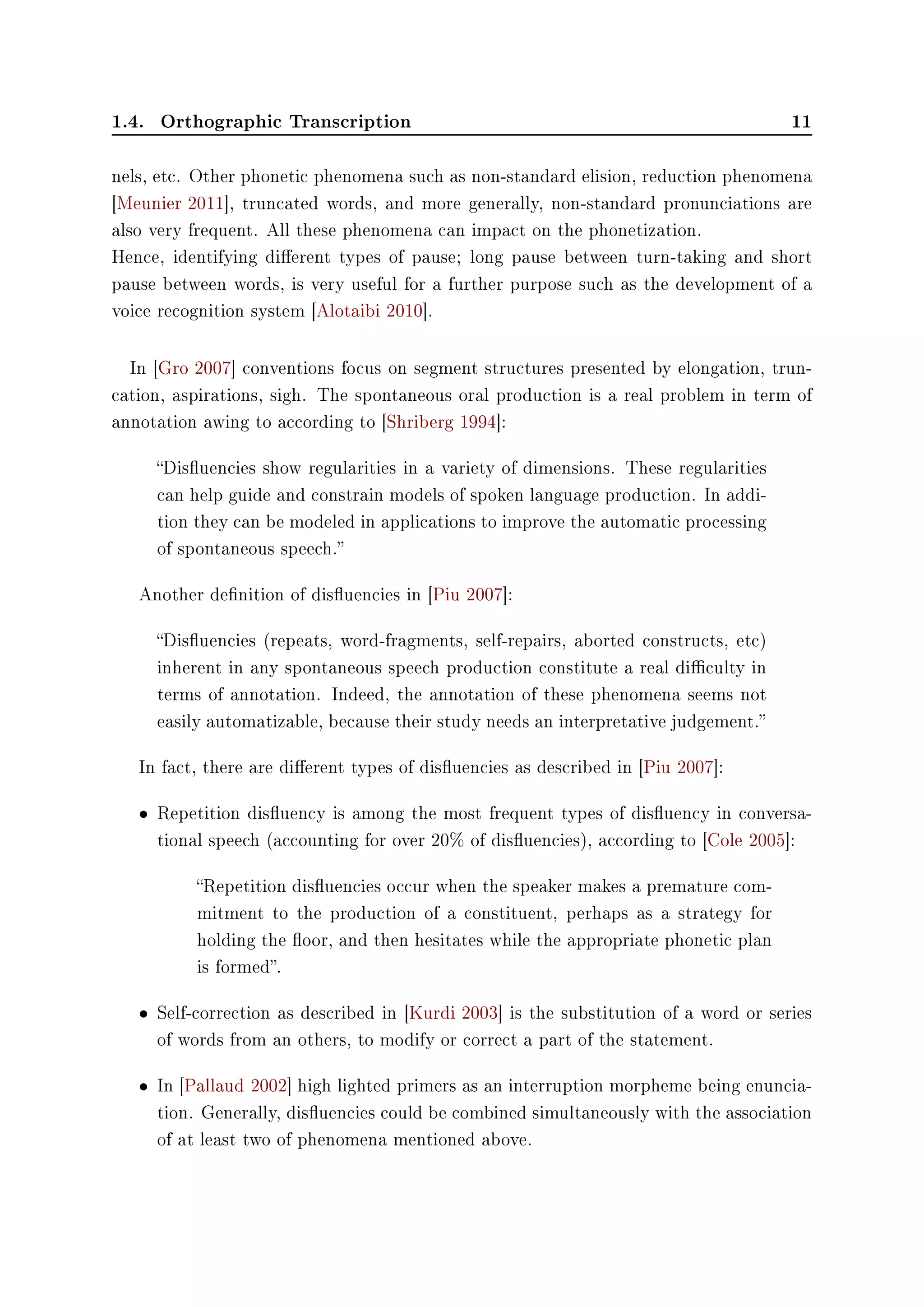 1.4. Orthographic Transcription 11
nels, etc. Other phonetic phenomena such as non-standard elision, reduction phenomena
[Meunier 2011], truncated words, and more generally, non-standard pronunciations are
also very frequent. All these phenomena can impact on the phonetization.
Hence, identifying dierent types of pause; long pause between turn-taking and short
pause between words, is very useful for a further purpose such as the development of a
voice recognition system [Alotaibi 2010].
In [Gro 2007] conventions focus on segment structures presented by elongation, trun-
cation, aspirations, sigh. The spontaneous oral production is a real problem in term of
annotation awing to according to [Shriberg 1994]:
Disuencies show regularities in a variety of dimensions. These regularities
can help guide and constrain models of spoken language production. In addi-
tion they can be modeled in applications to improve the automatic processing
of spontaneous speech.
Another denition of disuencies in [Piu 2007]:
Disuencies (repeats, word-fragments, self-repairs, aborted constructs, etc)
inherent in any spontaneous speech production constitute a real diculty in
terms of annotation. Indeed, the annotation of these phenomena seems not
easily automatizable, because their study needs an interpretative judgement.
In fact, there are dierent types of disuencies as described in [Piu 2007]:
• Repetition disuency is among the most frequent types of disuency in conversa-
tional speech (accounting for over 20% of disuencies), according to [Cole 2005]:
Repetition disuencies occur when the speaker makes a premature com-
mitment to the production of a constituent, perhaps as a strategy for
holding the oor, and then hesitates while the appropriate phonetic plan
is formed.
• Self-correction as described in [Kurdi 2003] is the substitution of a word or series
of words from an others, to modify or correct a part of the statement.
• In [Pallaud 2002] high lighted primers as an interruption morpheme being enuncia-
tion. Generally, disuencies could be combined simultaneously with the association
of at least two of phenomena mentioned above.
 