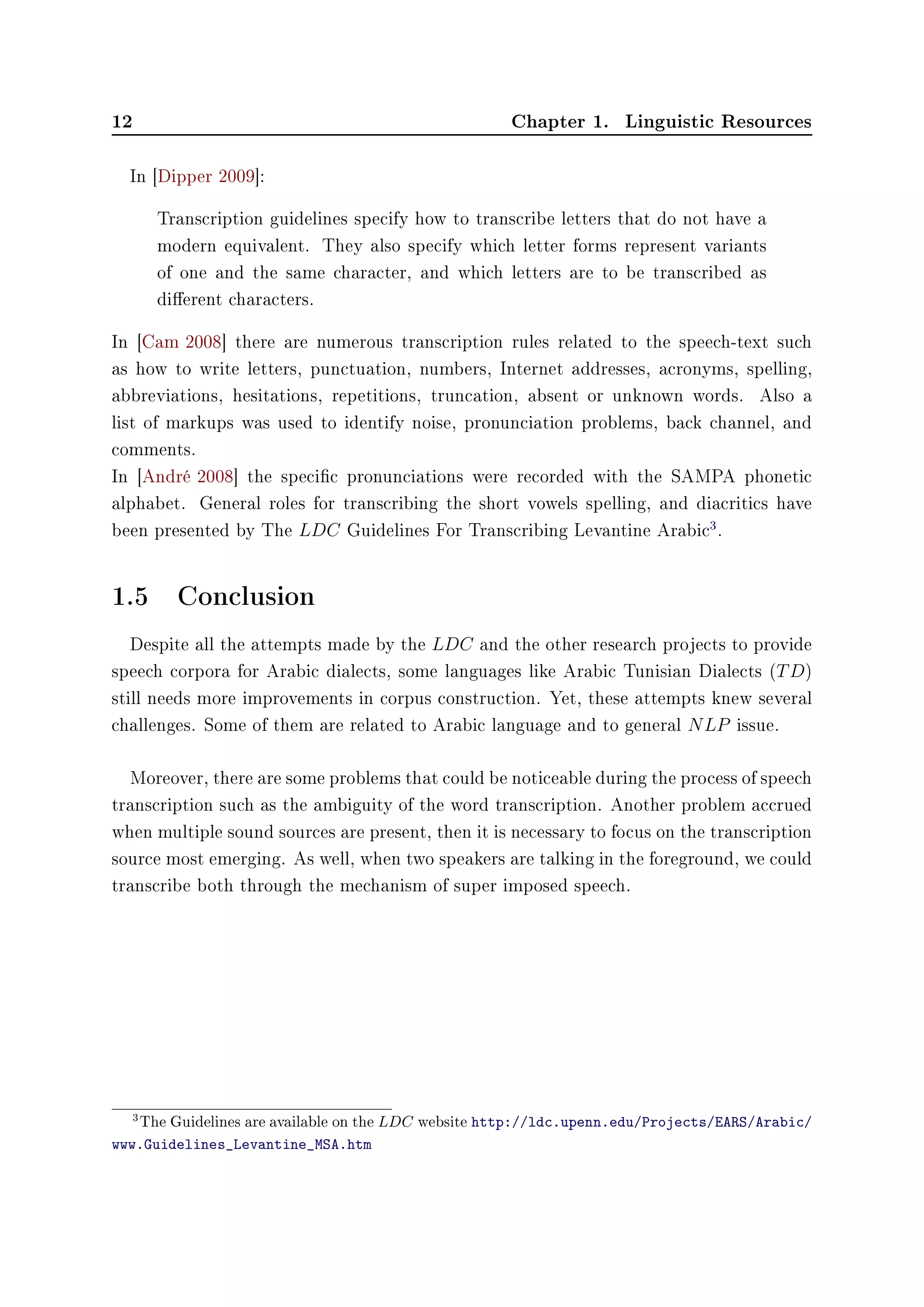 12 Chapter 1. Linguistic Resources
In [Dipper 2009]:
Transcription guidelines specify how to transcribe letters that do not have a
modern equivalent. They also specify which letter forms represent variants
of one and the same character, and which letters are to be transcribed as
dierent characters.
In [Cam 2008] there are numerous transcription rules related to the speech-text such
as how to write letters, punctuation, numbers, Internet addresses, acronyms, spelling,
abbreviations, hesitations, repetitions, truncation, absent or unknown words. Also a
list of markups was used to identify noise, pronunciation problems, back channel, and
comments.
In [André 2008] the specic pronunciations were recorded with the SAMPA phonetic
alphabet. General roles for transcribing the short vowels spelling, and diacritics have
been presented by The LDC Guidelines For Transcribing Levantine Arabic
3
.
1.5 Conclusion
Despite all the attempts made by the LDC and the other research projects to provide
speech corpora for Arabic dialects, some languages like Arabic Tunisian Dialects (TD)
still needs more improvements in corpus construction. Yet, these attempts knew several
challenges. Some of them are related to Arabic language and to general NLP issue.
Moreover, there are some problems that could be noticeable during the process of speech
transcription such as the ambiguity of the word transcription. Another problem accrued
when multiple sound sources are present, then it is necessary to focus on the transcription
source most emerging. As well, when two speakers are talking in the foreground, we could
transcribe both through the mechanism of super imposed speech.
3The Guidelines are available on the LDC website http://ldc.upenn.edu/Projects/EARS/Arabic/
www.Guidelines_Levantine_MSA.htm
 