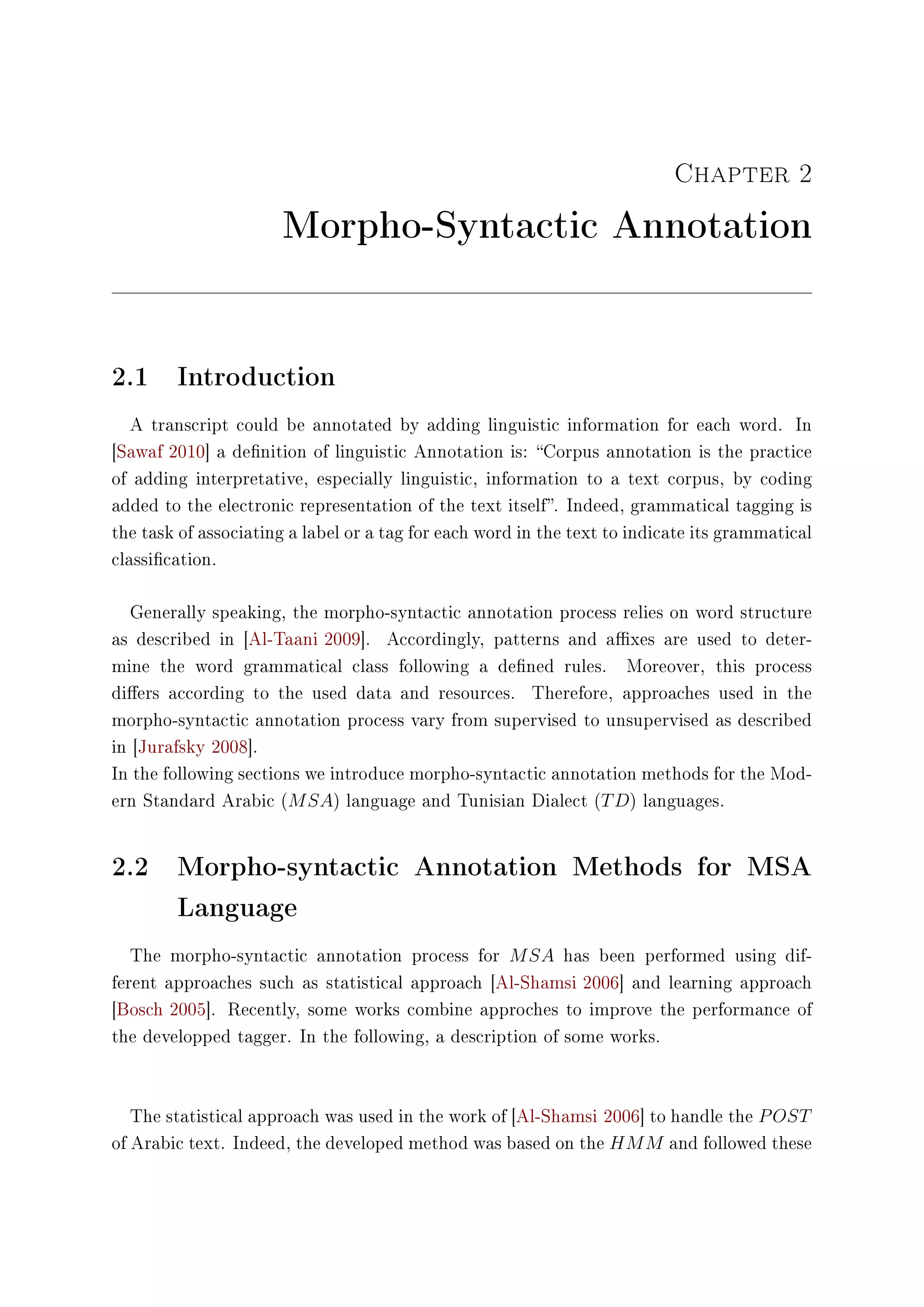 Chapter 2
Morpho-Syntactic Annotation
2.1 Introduction
A transcript could be annotated by adding linguistic information for each word. In
[Sawaf 2010] a denition of linguistic Annotation is: Corpus annotation is the practice
of adding interpretative, especially linguistic, information to a text corpus, by coding
added to the electronic representation of the text itself. Indeed, grammatical tagging is
the task of associating a label or a tag for each word in the text to indicate its grammatical
classication.
Generally speaking, the morpho-syntactic annotation process relies on word structure
as described in [Al-Taani 2009]. Accordingly, patterns and axes are used to deter-
mine the word grammatical class following a dened rules. Moreover, this process
diers according to the used data and resources. Therefore, approaches used in the
morpho-syntactic annotation process vary from supervised to unsupervised as described
in [Jurafsky 2008].
In the following sections we introduce morpho-syntactic annotation methods for the Mod-
ern Standard Arabic (MSA) language and Tunisian Dialect (TD) languages.
2.2 Morpho-syntactic Annotation Methods for MSA
Language
The morpho-syntactic annotation process for MSA has been performed using dif-
ferent approaches such as statistical approach [Al-Shamsi 2006] and learning approach
[Bosch 2005]. Recently, some works combine approches to improve the performance of
the developped tagger. In the following, a description of some works.
The statistical approach was used in the work of [Al-Shamsi 2006] to handle the POST
of Arabic text. Indeed, the developed method was based on the HMM and followed these
 