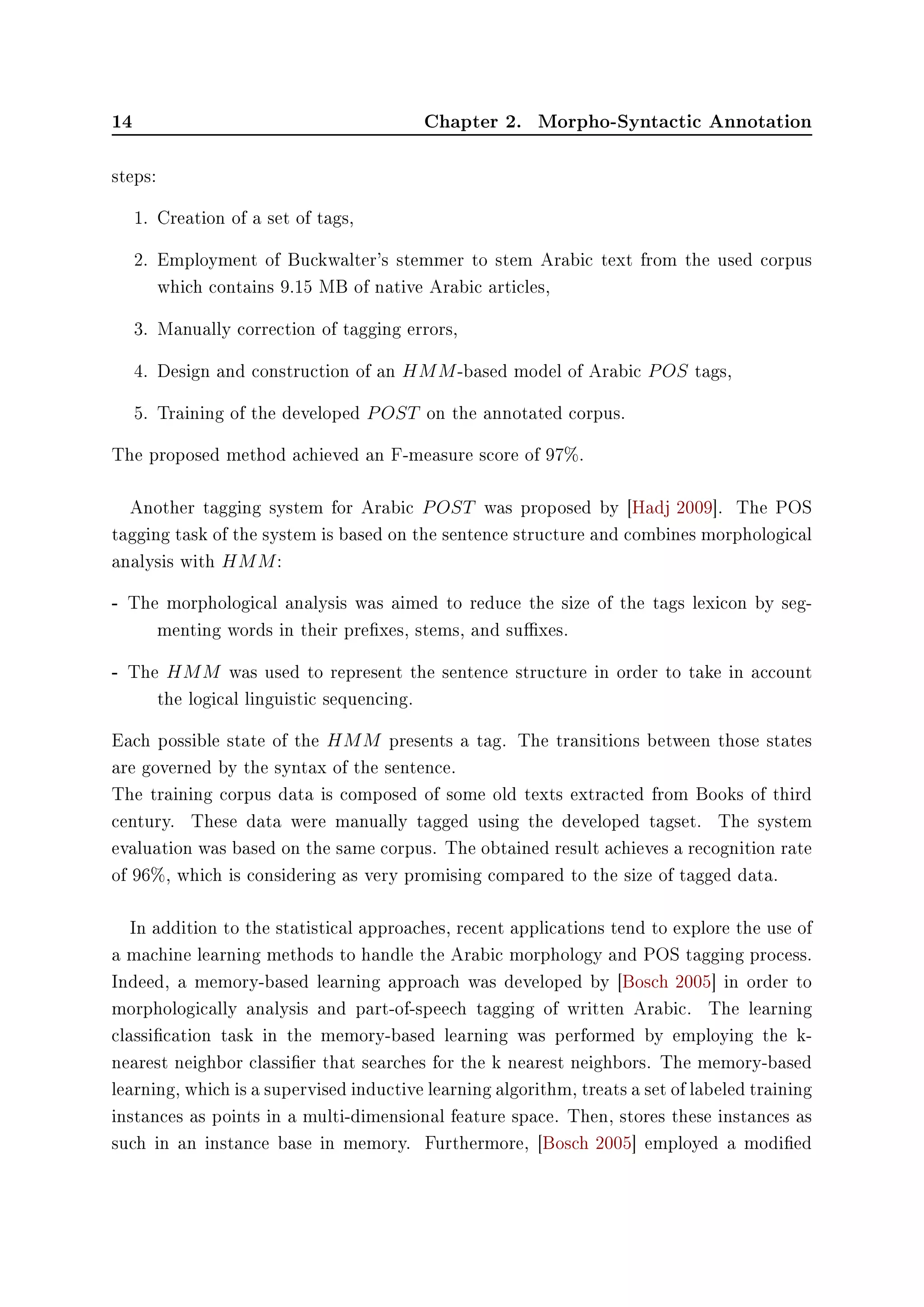 14 Chapter 2. Morpho-Syntactic Annotation
steps:
1. Creation of a set of tags,
2. Employment of Buckwalter's stemmer to stem Arabic text from the used corpus
which contains 9.15 MB of native Arabic articles,
3. Manually correction of tagging errors,
4. Design and construction of an HMM-based model of Arabic POS tags,
5. Training of the developed POST on the annotated corpus.
The proposed method achieved an F-measure score of 97%.
Another tagging system for Arabic POST was proposed by [Hadj 2009]. The POS
tagging task of the system is based on the sentence structure and combines morphological
analysis with HMM:
- The morphological analysis was aimed to reduce the size of the tags lexicon by seg-
menting words in their prexes, stems, and suxes.
- The HMM was used to represent the sentence structure in order to take in account
the logical linguistic sequencing.
Each possible state of the HMM presents a tag. The transitions between those states
are governed by the syntax of the sentence.
The training corpus data is composed of some old texts extracted from Books of third
century. These data were manually tagged using the developed tagset. The system
evaluation was based on the same corpus. The obtained result achieves a recognition rate
of 96%, which is considering as very promising compared to the size of tagged data.
In addition to the statistical approaches, recent applications tend to explore the use of
a machine learning methods to handle the Arabic morphology and POS tagging process.
Indeed, a memory-based learning approach was developed by [Bosch 2005] in order to
morphologically analysis and part-of-speech tagging of written Arabic. The learning
classication task in the memory-based learning was performed by employing the k-
nearest neighbor classier that searches for the k nearest neighbors. The memory-based
learning, which is a supervised inductive learning algorithm, treats a set of labeled training
instances as points in a multi-dimensional feature space. Then, stores these instances as
such in an instance base in memory. Furthermore, [Bosch 2005] employed a modied
 