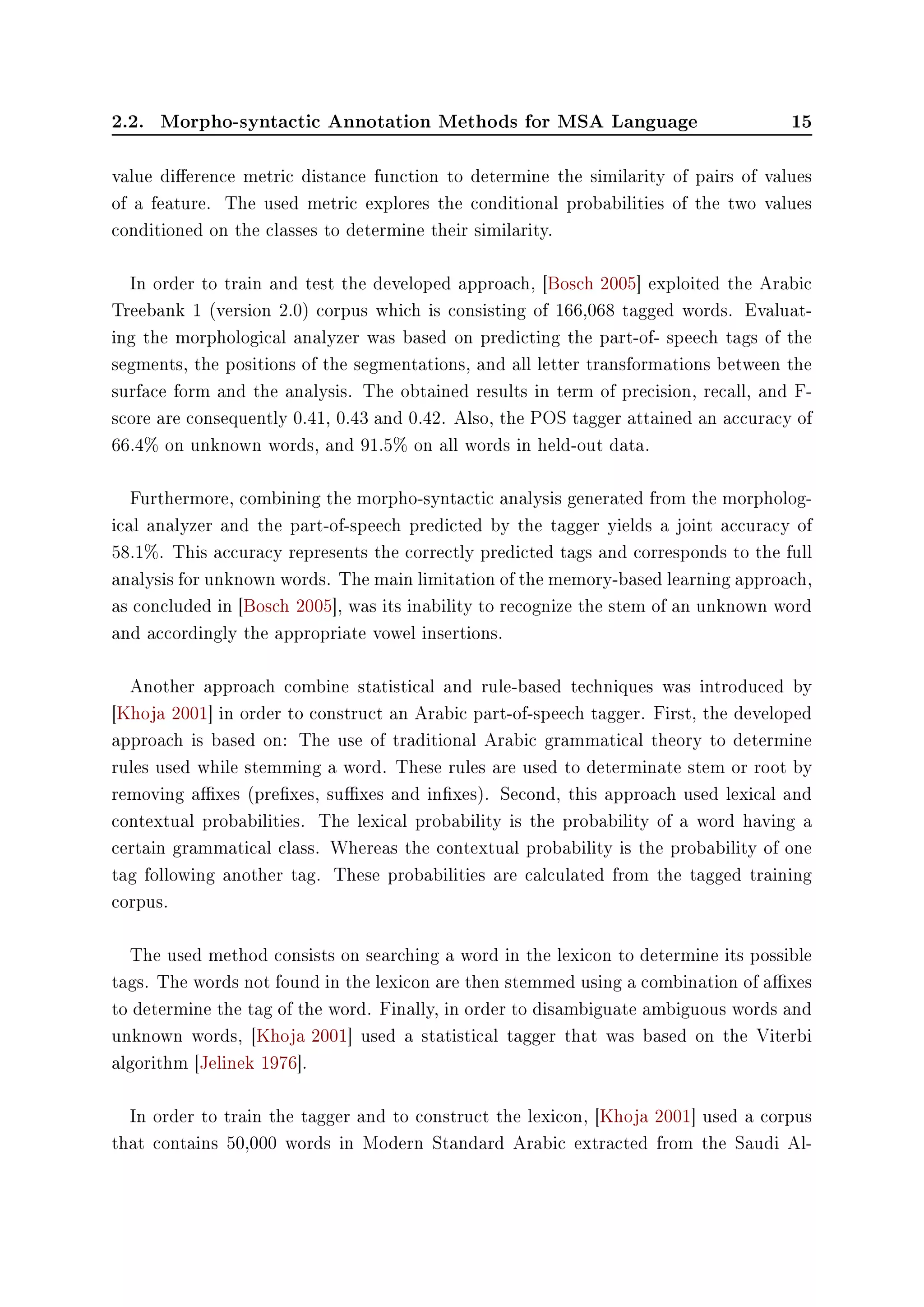 2.2. Morpho-syntactic Annotation Methods for MSA Language 15
value dierence metric distance function to determine the similarity of pairs of values
of a feature. The used metric explores the conditional probabilities of the two values
conditioned on the classes to determine their similarity.
In order to train and test the developed approach, [Bosch 2005] exploited the Arabic
Treebank 1 (version 2.0) corpus which is consisting of 166,068 tagged words. Evaluat-
ing the morphological analyzer was based on predicting the part-of- speech tags of the
segments, the positions of the segmentations, and all letter transformations between the
surface form and the analysis. The obtained results in term of precision, recall, and F-
score are consequently 0.41, 0.43 and 0.42. Also, the POS tagger attained an accuracy of
66.4% on unknown words, and 91.5% on all words in held-out data.
Furthermore, combining the morpho-syntactic analysis generated from the morpholog-
ical analyzer and the part-of-speech predicted by the tagger yields a joint accuracy of
58.1%. This accuracy represents the correctly predicted tags and corresponds to the full
analysis for unknown words. The main limitation of the memory-based learning approach,
as concluded in [Bosch 2005], was its inability to recognize the stem of an unknown word
and accordingly the appropriate vowel insertions.
Another approach combine statistical and rule-based techniques was introduced by
[Khoja 2001] in order to construct an Arabic part-of-speech tagger. First, the developed
approach is based on: The use of traditional Arabic grammatical theory to determine
rules used while stemming a word. These rules are used to determinate stem or root by
removing axes (prexes, suxes and inxes). Second, this approach used lexical and
contextual probabilities. The lexical probability is the probability of a word having a
certain grammatical class. Whereas the contextual probability is the probability of one
tag following another tag. These probabilities are calculated from the tagged training
corpus.
The used method consists on searching a word in the lexicon to determine its possible
tags. The words not found in the lexicon are then stemmed using a combination of axes
to determine the tag of the word. Finally, in order to disambiguate ambiguous words and
unknown words, [Khoja 2001] used a statistical tagger that was based on the Viterbi
algorithm [Jelinek 1976].
In order to train the tagger and to construct the lexicon, [Khoja 2001] used a corpus
that contains 50,000 words in Modern Standard Arabic extracted from the Saudi Al-
 