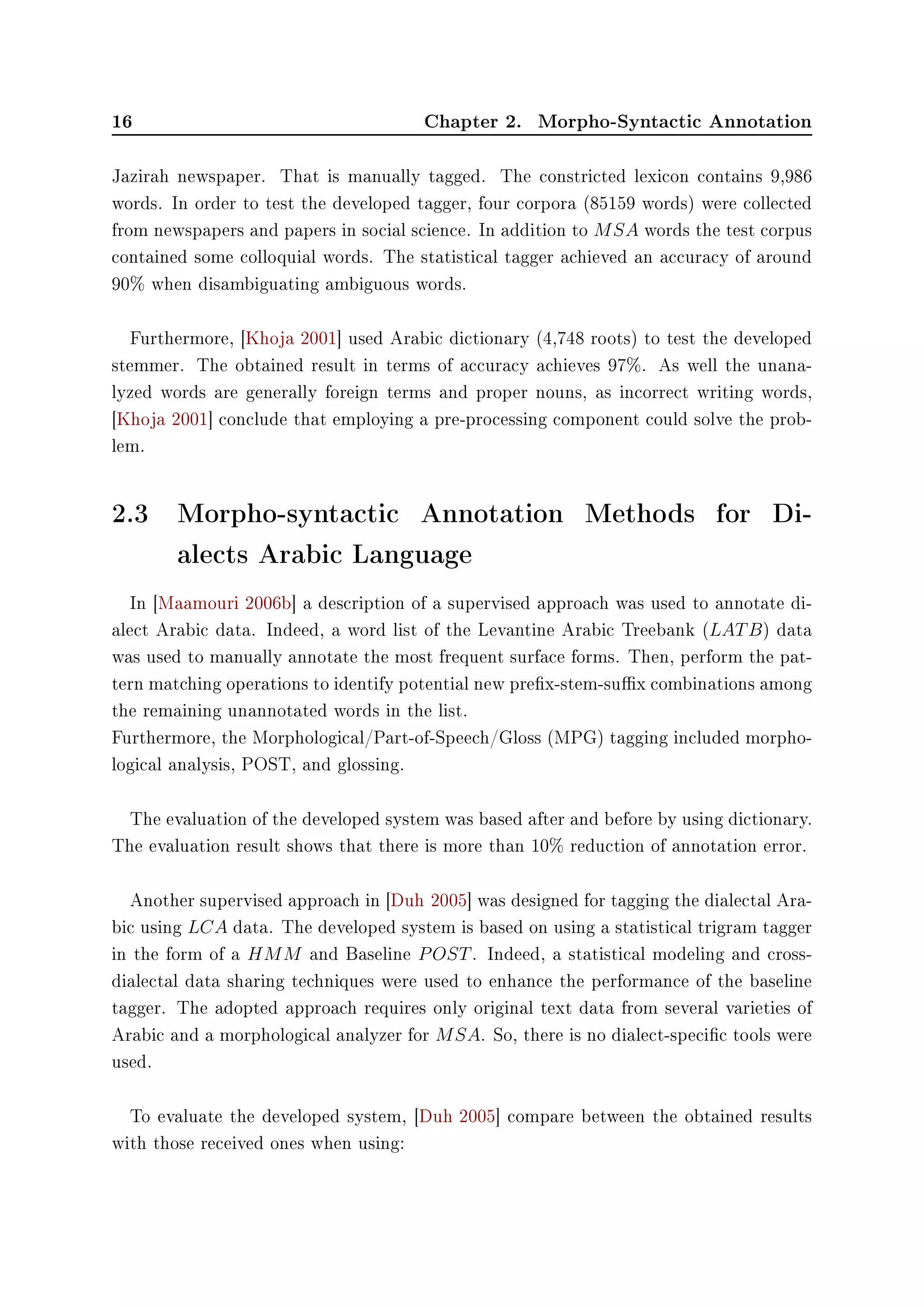 16 Chapter 2. Morpho-Syntactic Annotation
Jazirah newspaper. That is manually tagged. The constricted lexicon contains 9,986
words. In order to test the developed tagger, four corpora (85159 words) were collected
from newspapers and papers in social science. In addition to MSA words the test corpus
contained some colloquial words. The statistical tagger achieved an accuracy of around
90% when disambiguating ambiguous words.
Furthermore, [Khoja 2001] used Arabic dictionary (4,748 roots) to test the developed
stemmer. The obtained result in terms of accuracy achieves 97%. As well the unana-
lyzed words are generally foreign terms and proper nouns, as incorrect writing words,
[Khoja 2001] conclude that employing a pre-processing component could solve the prob-
lem.
2.3 Morpho-syntactic Annotation Methods for Di-
alects Arabic Language
In [Maamouri 2006b] a description of a supervised approach was used to annotate di-
alect Arabic data. Indeed, a word list of the Levantine Arabic Treebank (LATB) data
was used to manually annotate the most frequent surface forms. Then, perform the pat-
tern matching operations to identify potential new prex-stem-sux combinations among
the remaining unannotated words in the list.
Furthermore, the Morphological/Part-of-Speech/Gloss (MPG) tagging included morpho-
logical analysis, POST, and glossing.
The evaluation of the developed system was based after and before by using dictionary.
The evaluation result shows that there is more than 10% reduction of annotation error.
Another supervised approach in [Duh 2005] was designed for tagging the dialectal Ara-
bic using LCA data. The developed system is based on using a statistical trigram tagger
in the form of a HMM and Baseline POST. Indeed, a statistical modeling and cross-
dialectal data sharing techniques were used to enhance the performance of the baseline
tagger. The adopted approach requires only original text data from several varieties of
Arabic and a morphological analyzer for MSA. So, there is no dialect-specic tools were
used.
To evaluate the developed system, [Duh 2005] compare between the obtained results
with those received ones when using:
 