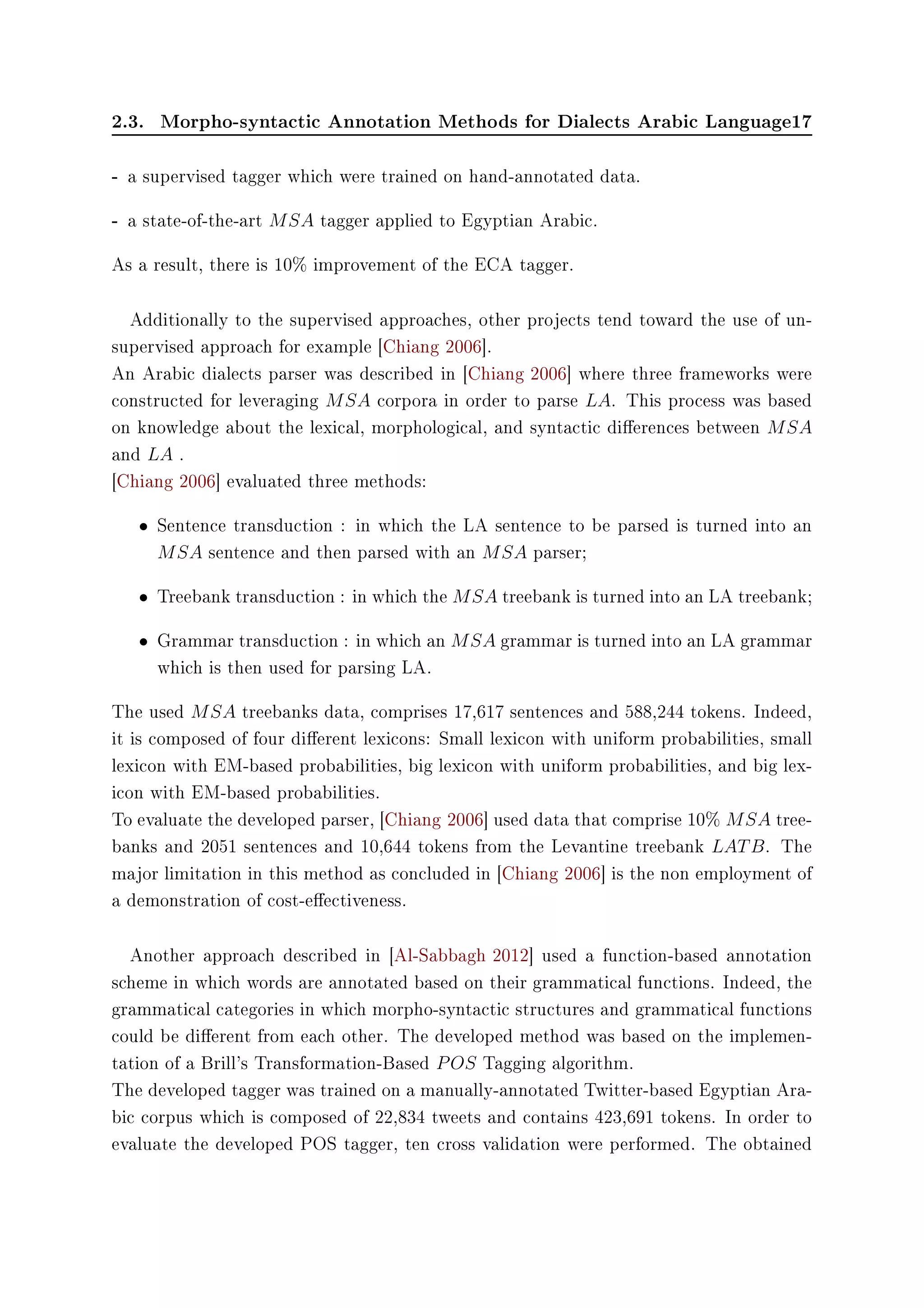 2.3. Morpho-syntactic Annotation Methods for Dialects Arabic Language17
- a supervised tagger which were trained on hand-annotated data.
- a state-of-the-art MSA tagger applied to Egyptian Arabic.
As a result, there is 10% improvement of the ECA tagger.
Additionally to the supervised approaches, other projects tend toward the use of un-
supervised approach for example [Chiang 2006].
An Arabic dialects parser was described in [Chiang 2006] where three frameworks were
constructed for leveraging MSA corpora in order to parse LA. This process was based
on knowledge about the lexical, morphological, and syntactic dierences between MSA
and LA .
[Chiang 2006] evaluated three methods:
• Sentence transduction : in which the LA sentence to be parsed is turned into an
MSA sentence and then parsed with an MSA parser;
• Treebank transduction : in which the MSA treebank is turned into an LA treebank;
• Grammar transduction : in which an MSA grammar is turned into an LA grammar
which is then used for parsing LA.
The used MSA treebanks data, comprises 17,617 sentences and 588,244 tokens. Indeed,
it is composed of four dierent lexicons: Small lexicon with uniform probabilities, small
lexicon with EM-based probabilities, big lexicon with uniform probabilities, and big lex-
icon with EM-based probabilities.
To evaluate the developed parser, [Chiang 2006] used data that comprise 10% MSA tree-
banks and 2051 sentences and 10,644 tokens from the Levantine treebank LATB. The
major limitation in this method as concluded in [Chiang 2006] is the non employment of
a demonstration of cost-eectiveness.
Another approach described in [Al-Sabbagh 2012] used a function-based annotation
scheme in which words are annotated based on their grammatical functions. Indeed, the
grammatical categories in which morpho-syntactic structures and grammatical functions
could be dierent from each other. The developed method was based on the implemen-
tation of a Brill's Transformation-Based POS Tagging algorithm.
The developed tagger was trained on a manually-annotated Twitter-based Egyptian Ara-
bic corpus which is composed of 22,834 tweets and contains 423,691 tokens. In order to
evaluate the developed POS tagger, ten cross validation were performed. The obtained
 