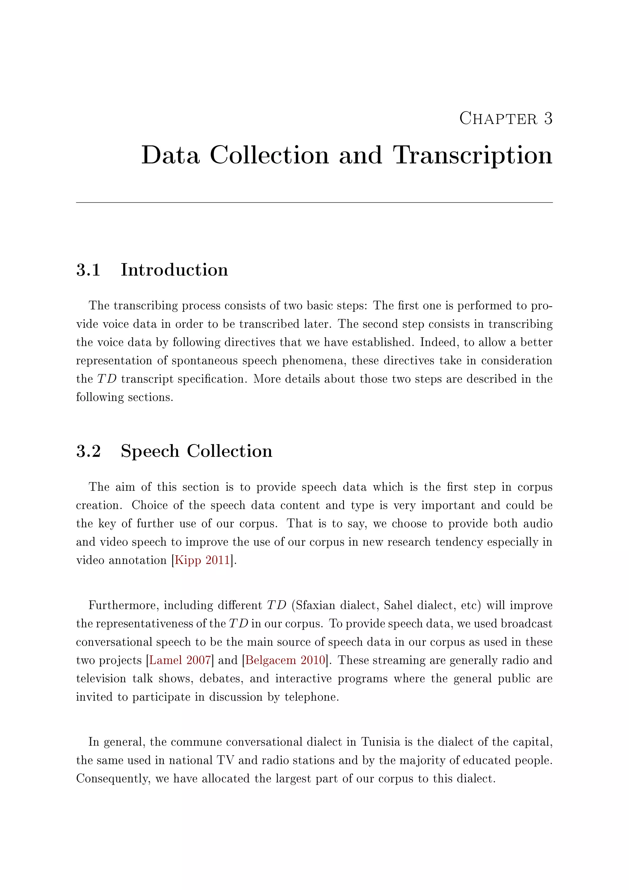 Chapter 3
Data Collection and Transcription
3.1 Introduction
The transcribing process consists of two basic steps: The rst one is performed to pro-
vide voice data in order to be transcribed later. The second step consists in transcribing
the voice data by following directives that we have established. Indeed, to allow a better
representation of spontaneous speech phenomena, these directives take in consideration
the TD transcript specication. More details about those two steps are described in the
following sections.
3.2 Speech Collection
The aim of this section is to provide speech data which is the rst step in corpus
creation. Choice of the speech data content and type is very important and could be
the key of further use of our corpus. That is to say, we choose to provide both audio
and video speech to improve the use of our corpus in new research tendency especially in
video annotation [Kipp 2011].
Furthermore, including dierent TD (Sfaxian dialect, Sahel dialect, etc) will improve
the representativeness of the TD in our corpus. To provide speech data, we used broadcast
conversational speech to be the main source of speech data in our corpus as used in these
two projects [Lamel 2007] and [Belgacem 2010]. These streaming are generally radio and
television talk shows, debates, and interactive programs where the general public are
invited to participate in discussion by telephone.
In general, the commune conversational dialect in Tunisia is the dialect of the capital,
the same used in national TV and radio stations and by the majority of educated people.
Consequently, we have allocated the largest part of our corpus to this dialect.
 