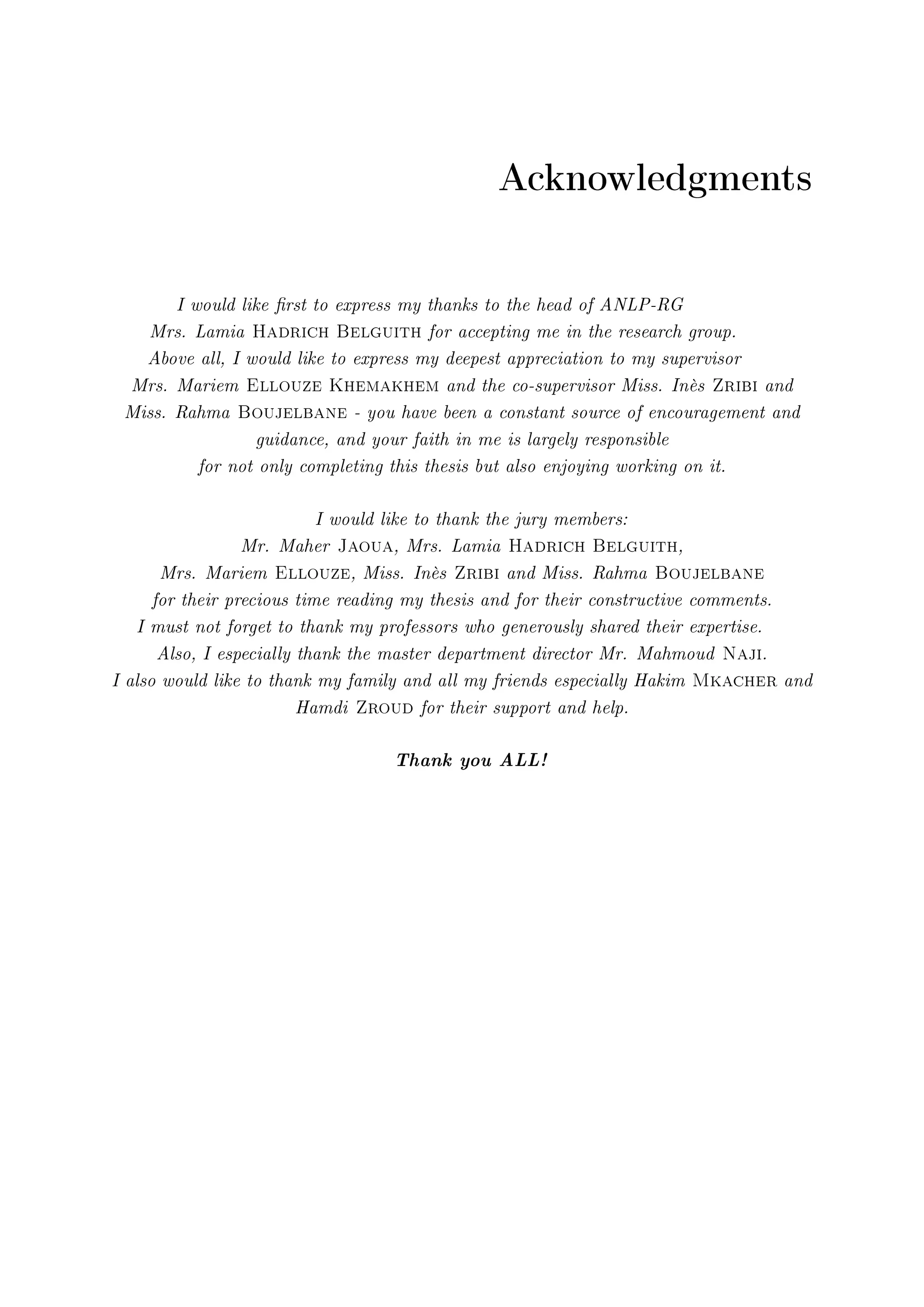 Acknowledgments
I would like rst to express my thanks to the head of ANLP-RG
Mrs. Lamia Hadrich Belguith for accepting me in the research group.
Above all, I would like to express my deepest appreciation to my supervisor
Mrs. Mariem Ellouze Khemakhem and the co-supervisor Miss. Inès Zribi and
Miss. Rahma Boujelbane - you have been a constant source of encouragement and
guidance, and your faith in me is largely responsible
for not only completing this thesis but also enjoying working on it.
I would like to thank the jury members:
Mr. Maher Jaoua, Mrs. Lamia Hadrich Belguith,
Mrs. Mariem Ellouze, Miss. Inès Zribi and Miss. Rahma Boujelbane
for their precious time reading my thesis and for their constructive comments.
I must not forget to thank my professors who generously shared their expertise.
Also, I especially thank the master department director Mr. Mahmoud Naji.
I also would like to thank my family and all my friends especially Hakim Mkacher and
Hamdi Zroud for their support and help.
Thank you ALL!
 