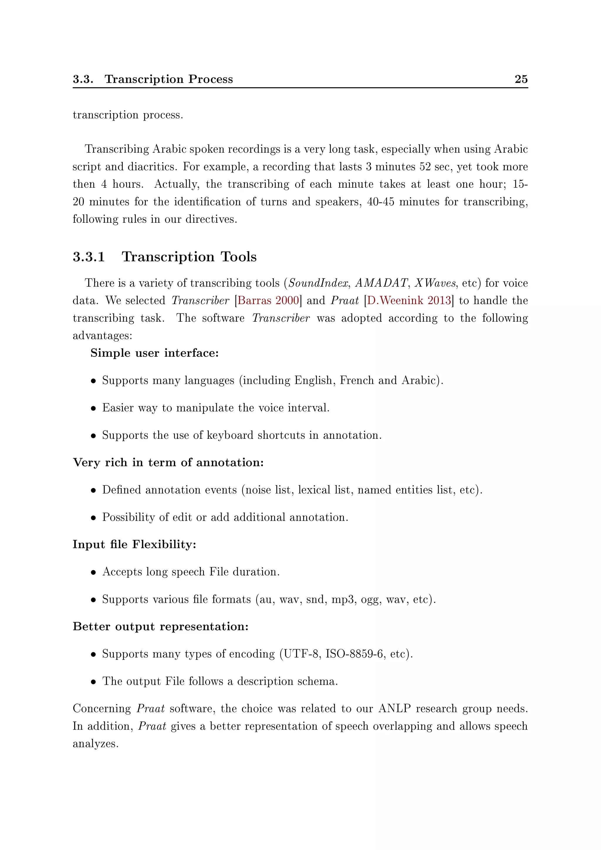 3.3. Transcription Process 25
transcription process.
Transcribing Arabic spoken recordings is a very long task, especially when using Arabic
script and diacritics. For example, a recording that lasts 3 minutes 52 sec, yet took more
then 4 hours. Actually, the transcribing of each minute takes at least one hour; 15-
20 minutes for the identication of turns and speakers, 40-45 minutes for transcribing,
following rules in our directives.
3.3.1 Transcription Tools
There is a variety of transcribing tools (SoundIndex, AMADAT, XWaves, etc) for voice
data. We selected Transcriber [Barras 2000] and Praat [D.Weenink 2013] to handle the
transcribing task. The software Transcriber was adopted according to the following
advantages:
Simple user interface:
• Supports many languages (including English, French and Arabic).
• Easier way to manipulate the voice interval.
• Supports the use of keyboard shortcuts in annotation.
Very rich in term of annotation:
• Dened annotation events (noise list, lexical list, named entities list, etc).
• Possibility of edit or add additional annotation.
Input le Flexibility:
• Accepts long speech File duration.
• Supports various le formats (au, wav, snd, mp3, ogg, wav, etc).
Better output representation:
• Supports many types of encoding (UTF-8, ISO-8859-6, etc).
• The output File follows a description schema.
Concerning Praat software, the choice was related to our ANLP research group needs.
In addition, Praat gives a better representation of speech overlapping and allows speech
analyzes.
 