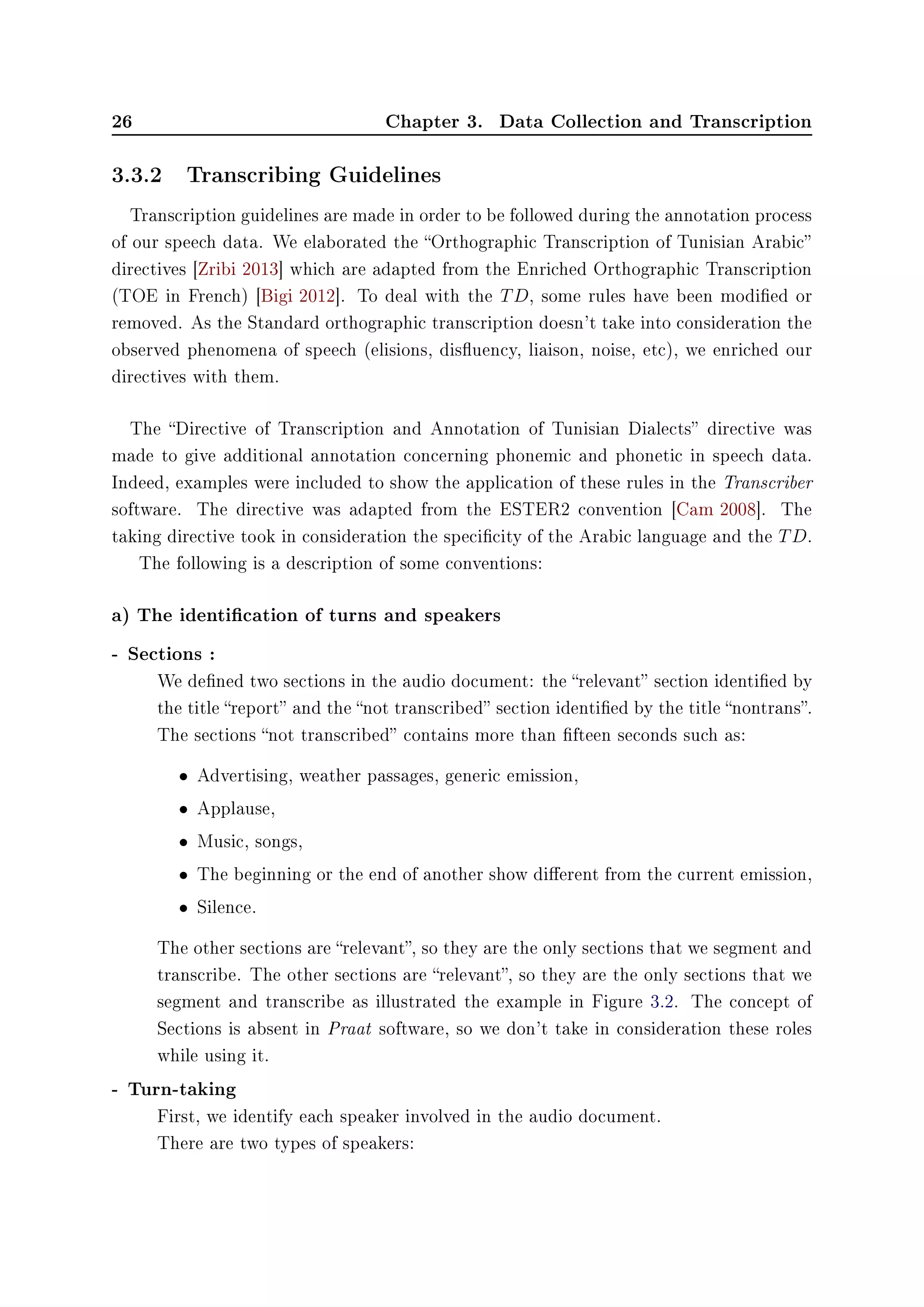 26 Chapter 3. Data Collection and Transcription
3.3.2 Transcribing Guidelines
Transcription guidelines are made in order to be followed during the annotation process
of our speech data. We elaborated the Orthographic Transcription of Tunisian Arabic
directives [Zribi 2013] which are adapted from the Enriched Orthographic Transcription
(TOE in French) [Bigi 2012]. To deal with the TD, some rules have been modied or
removed. As the Standard orthographic transcription doesn't take into consideration the
observed phenomena of speech (elisions, disuency, liaison, noise, etc), we enriched our
directives with them.
The Directive of Transcription and Annotation of Tunisian Dialects directive was
made to give additional annotation concerning phonemic and phonetic in speech data.
Indeed, examples were included to show the application of these rules in the Transcriber
software. The directive was adapted from the ESTER2 convention [Cam 2008]. The
taking directive took in consideration the specicity of the Arabic language and the TD.
The following is a description of some conventions:
a) The identication of turns and speakers
- Sections :
We dened two sections in the audio document: the relevant section identied by
the title report and the not transcribed section identied by the title nontrans.
The sections not transcribed contains more than fteen seconds such as:
• Advertising, weather passages, generic emission,
• Applause,
• Music, songs,
• The beginning or the end of another show dierent from the current emission,
• Silence.
The other sections are relevant, so they are the only sections that we segment and
transcribe. The other sections are relevant, so they are the only sections that we
segment and transcribe as illustrated the example in Figure 3.2. The concept of
Sections is absent in Praat software, so we don't take in consideration these roles
while using it.
- Turn-taking
First, we identify each speaker involved in the audio document.
There are two types of speakers:
 