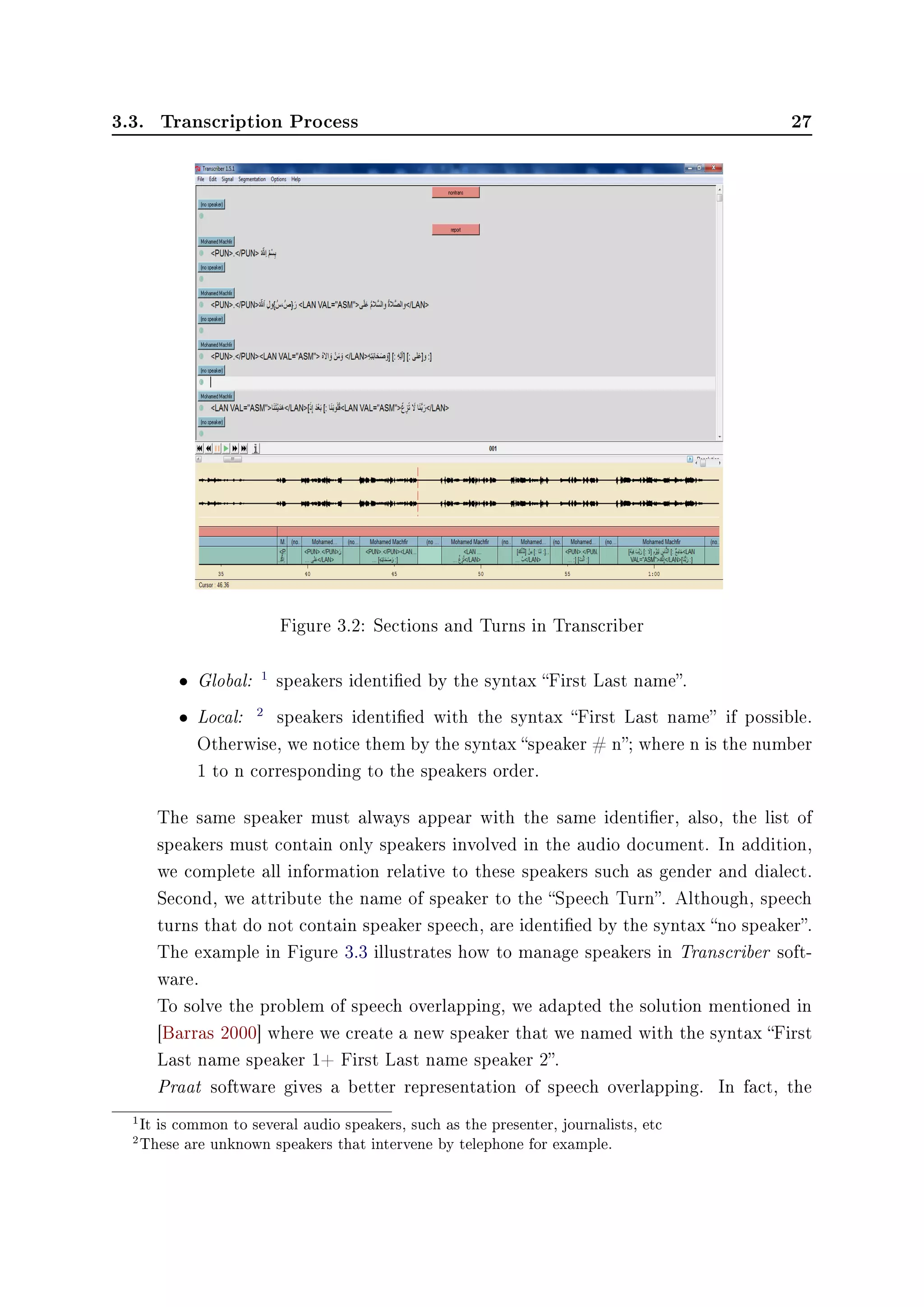 3.3. Transcription Process 27
Figure 3.2: Sections and Turns in Transcriber
• Global: 1
speakers identied by the syntax First Last name.
• Local: 2
speakers identied with the syntax First Last name if possible.
Otherwise, we notice them by the syntax speaker # n; where n is the number
1 to n corresponding to the speakers order.
The same speaker must always appear with the same identier, also, the list of
speakers must contain only speakers involved in the audio document. In addition,
we complete all information relative to these speakers such as gender and dialect.
Second, we attribute the name of speaker to the Speech Turn. Although, speech
turns that do not contain speaker speech, are identied by the syntax no speaker.
The example in Figure 3.3 illustrates how to manage speakers in Transcriber soft-
ware.
To solve the problem of speech overlapping, we adapted the solution mentioned in
[Barras 2000] where we create a new speaker that we named with the syntax First
Last name speaker 1+ First Last name speaker 2.
Praat software gives a better representation of speech overlapping. In fact, the
1It is common to several audio speakers, such as the presenter, journalists, etc
2These are unknown speakers that intervene by telephone for example.
 
