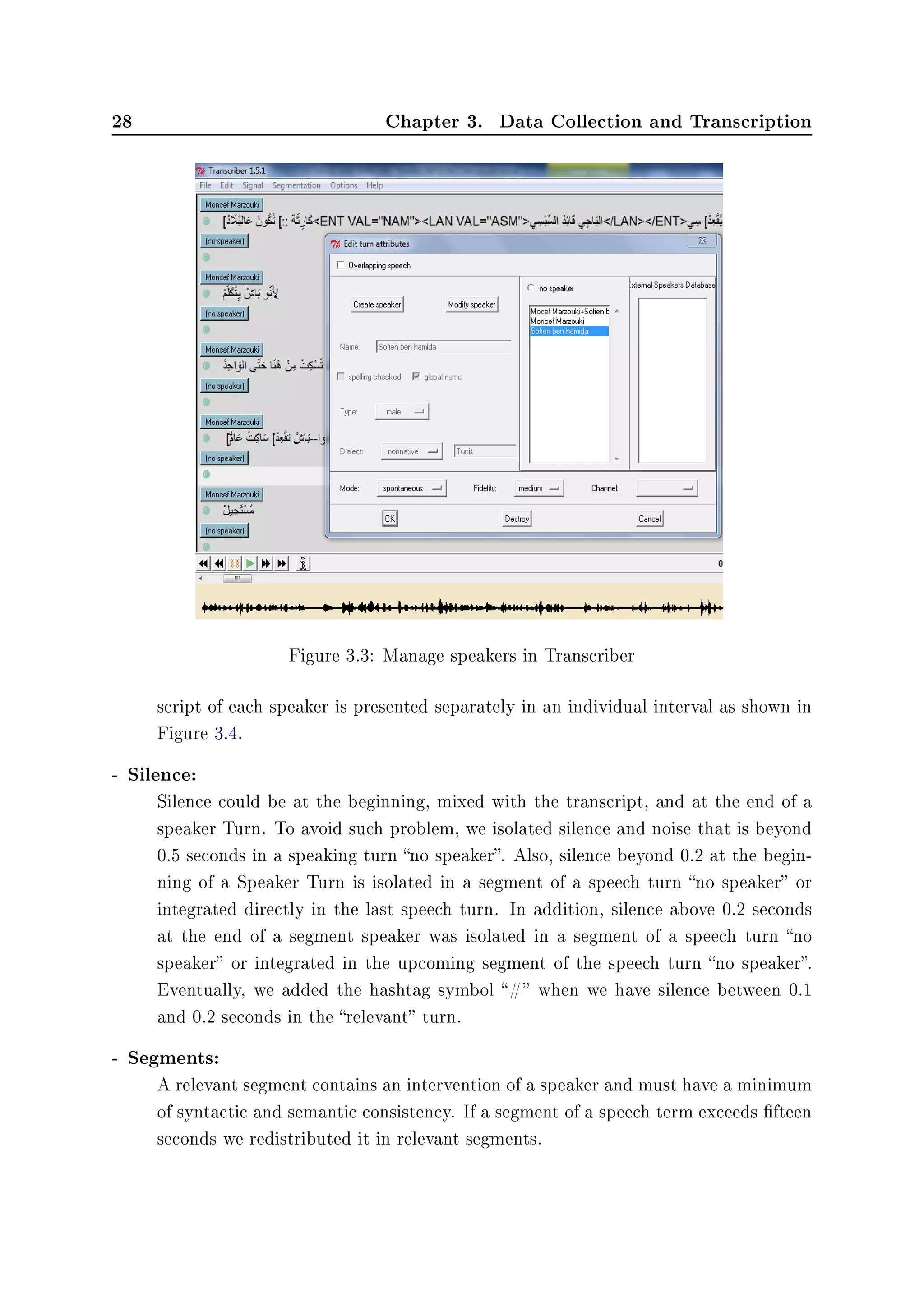 28 Chapter 3. Data Collection and Transcription
Figure 3.3: Manage speakers in Transcriber
script of each speaker is presented separately in an individual interval as shown in
Figure 3.4.
- Silence:
Silence could be at the beginning, mixed with the transcript, and at the end of a
speaker Turn. To avoid such problem, we isolated silence and noise that is beyond
0.5 seconds in a speaking turn no speaker. Also, silence beyond 0.2 at the begin-
ning of a Speaker Turn is isolated in a segment of a speech turn no speaker or
integrated directly in the last speech turn. In addition, silence above 0.2 seconds
at the end of a segment speaker was isolated in a segment of a speech turn no
speaker or integrated in the upcoming segment of the speech turn no speaker.
Eventually, we added the hashtag symbol # when we have silence between 0.1
and 0.2 seconds in the relevant turn.
- Segments:
A relevant segment contains an intervention of a speaker and must have a minimum
of syntactic and semantic consistency. If a segment of a speech term exceeds fteen
seconds we redistributed it in relevant segments.
 