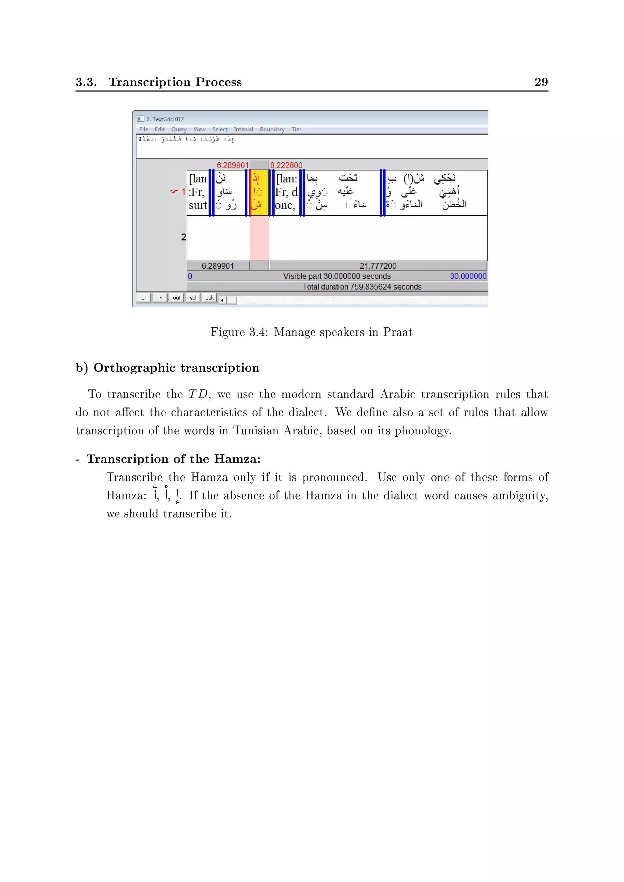 3.3. Transcription Process 29
Figure 3.4: Manage speakers in Praat
b) Orthographic transcription
To transcribe the TD, we use the modern standard Arabic transcription rules that
do not aect the characteristics of the dialect. We dene also a set of rules that allow
transcription of the words in Tunisian Arabic, based on its phonology.
- Transcription of the Hamza:
Transcribe the Hamza only if it is pronounced. Use only one of these forms of
Hamza:

d,

d, d

. If the absence of the Hamza in the dialect word causes ambiguity,
we should transcribe it.
 