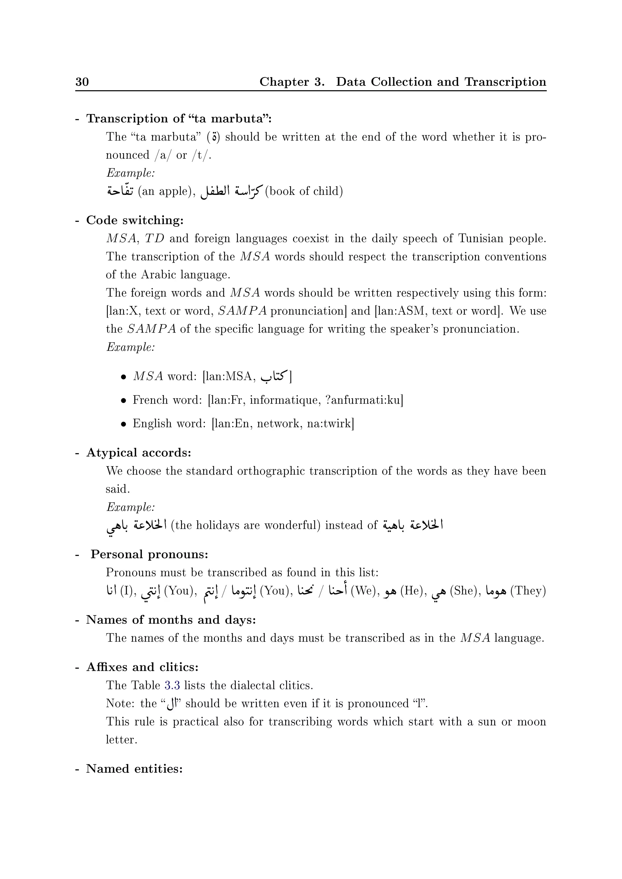 30 Chapter 3. Data Collection and Transcription
- Transcription of ta marbuta:
The ta marbuta (

è) should be written at the end of the word whether it is pro-
nounced /a/ or /t/.
Example:

ék e

©
®

u (an apple), É
©
®¢Ë d

éƒ d

» (book of child)
- Code switching:
MSA, TD and foreign languages coexist in the daily speech of Tunisian people.
The transcription of the MSA words should respect the transcription conventions
of the Arabic language.
The foreign words and MSA words should be written respectively using this form:
[lan:X, text or word, SAMPA pronunciation] and [lan:ASM, text or word]. We use
the SAMPA of the specic language for writing the speaker's pronunciation.
Example:
• MSA word: [lan:MSA, r
F
e

t» ]
• French word: [lan:Fr, informatique, ?anfurmati:ku]
• English word: [lan:En, network, na:twirk]
- Atypical accords:
We choose the standard orthographic transcription of the words as they have been
said.
Example:
ù

ë eu
F

é« g
©
m
Ì
9d (the holidays are wonderful) instead of

ét

ë eu
F

é« g
©
m
Ì
9d
- Personal pronouns:
Pronouns must be transcribed as found in this list:
e
©
u d (I), ú


æ
©
u d

(You), Õ

æ
©
u d

/ eÓñ

t
©
u d

(You), e
©
tm

©
9
/ e
©
tk

d (We), ñë (He), ù

ë (She), eÓñë (They)
- Names of months and days:
The names of the months and days must be transcribed as in the MSA language.
- Axes and clitics:
The Table 3.3 lists the dialectal clitics.
Note: the  È d should be written even if it is pronounced l.
This rule is practical also for transcribing words which start with a sun or moon
letter.
- Named entities:
 