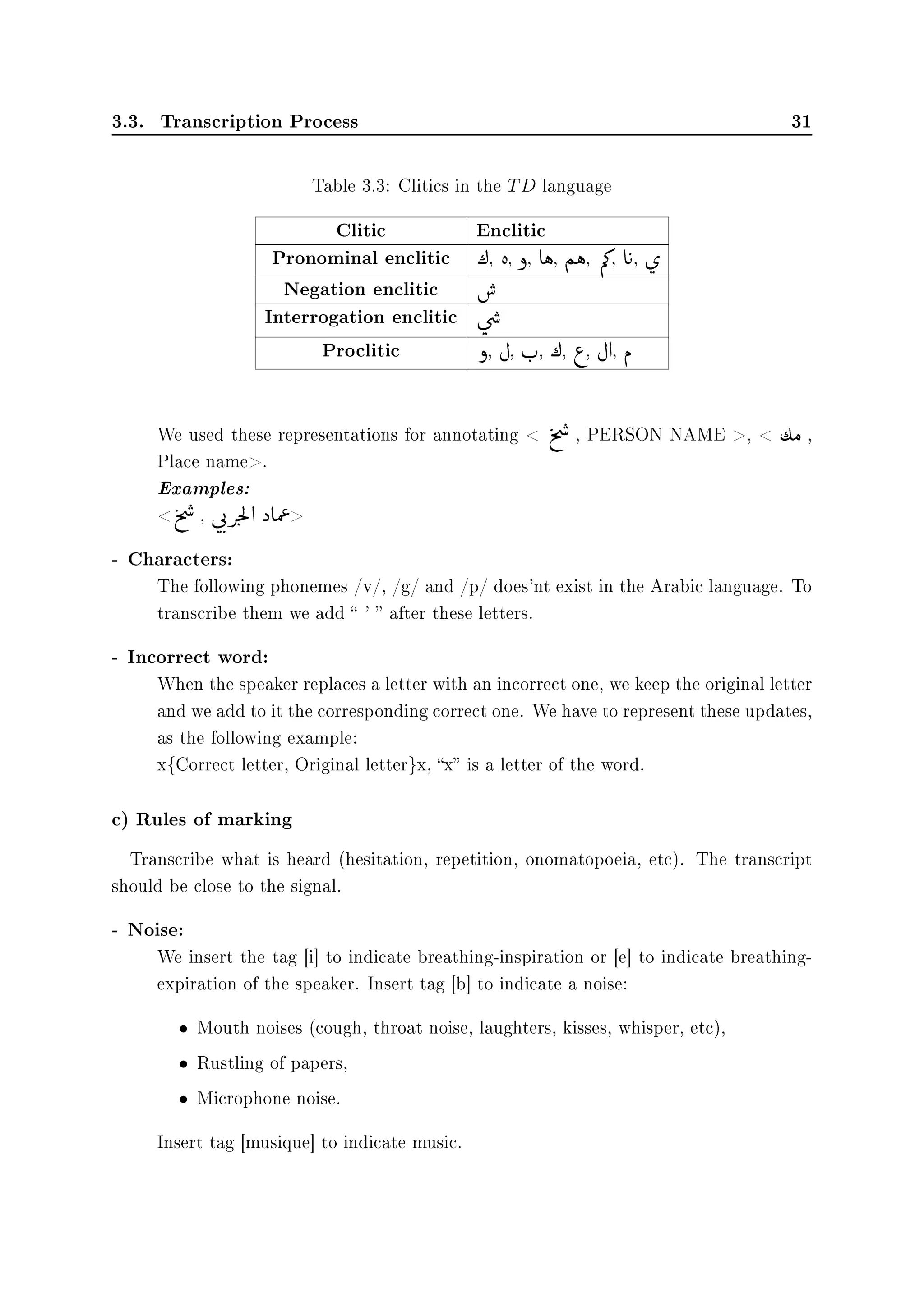 3.3. Transcription Process 31
Table 3.3: Clitics in the TD language
Clitic Enclitic
Pronominal enclitic ¼, è, ð, eë, Ñë, Õ», e
©
u, ø

Negation enclitic 
€
Interrogation enclitic ú

æ

…
Proclitic ð, È, r
F
, ¼, ¨, È d, Ð
We used these representations for annotating  t
%

…
, PERSON NAME ,  ½Ó ,
Place name.
Examples:
t
%

…
, ú

q
F
m
F
Ì
9d ˆ eÔ
«

- Characters:
The following phonemes /v/, /g/ and /p/ does'nt exist in the Arabic language. To
transcribe them we add  '  after these letters.
- Incorrect word:
When the speaker replaces a letter with an incorrect one, we keep the original letter
and we add to it the corresponding correct one. We have to represent these updates,
as the following example:
x{Correct letter, Original letter}x, x is a letter of the word.
c) Rules of marking
Transcribe what is heard (hesitation, repetition, onomatopoeia, etc). The transcript
should be close to the signal.
- Noise:
We insert the tag [i] to indicate breathing-inspiration or [e] to indicate breathing-
expiration of the speaker. Insert tag [b] to indicate a noise:
• Mouth noises (cough, throat noise, laughters, kisses, whisper, etc),
• Rustling of papers,
• Microphone noise.
Insert tag [musique] to indicate music.
 