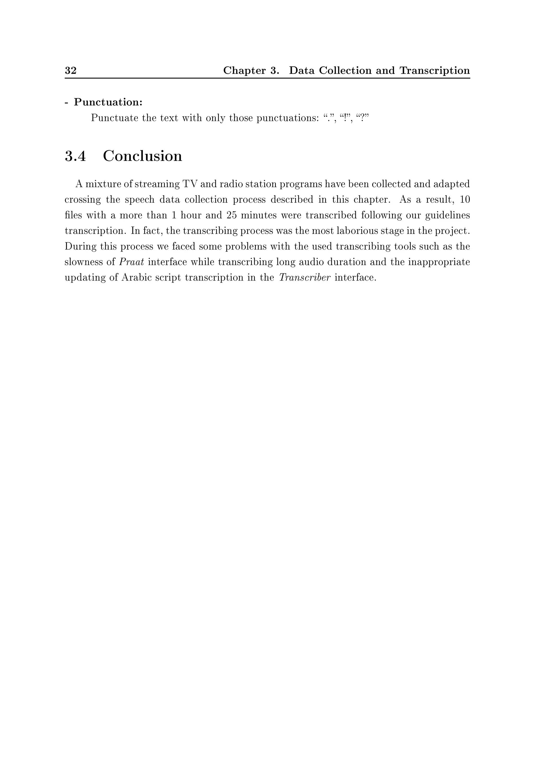 32 Chapter 3. Data Collection and Transcription
- Punctuation:
Punctuate the text with only those punctuations: ., !, ?
3.4 Conclusion
A mixture of streaming TV and radio station programs have been collected and adapted
crossing the speech data collection process described in this chapter. As a result, 10
les with a more than 1 hour and 25 minutes were transcribed following our guidelines
transcription. In fact, the transcribing process was the most laborious stage in the project.
During this process we faced some problems with the used transcribing tools such as the
slowness of Praat interface while transcribing long audio duration and the inappropriate
updating of Arabic script transcription in the Transcriber interface.
 