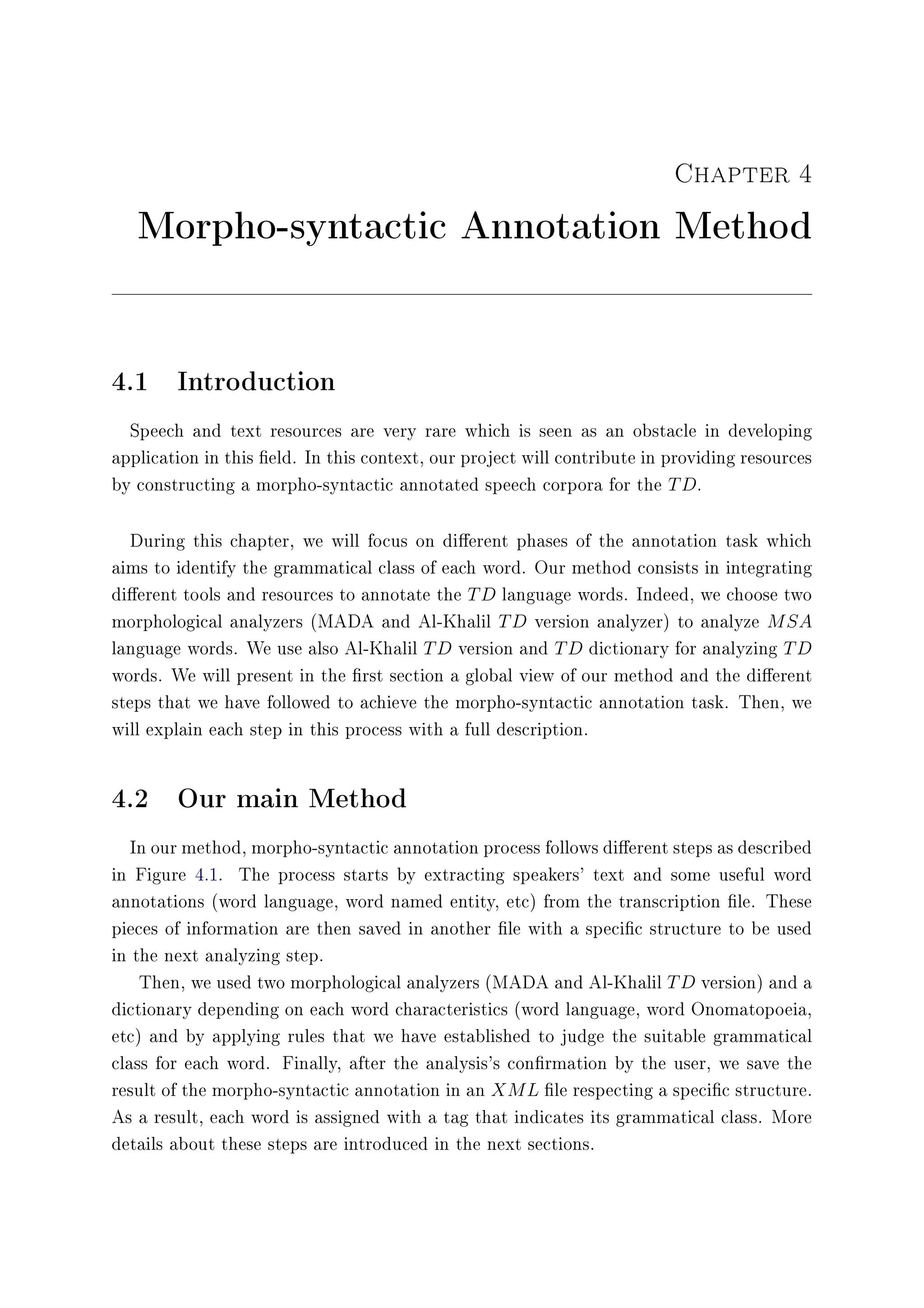 Chapter 4
Morpho-syntactic Annotation Method
4.1 Introduction
Speech and text resources are very rare which is seen as an obstacle in developing
application in this eld. In this context, our project will contribute in providing resources
by constructing a morpho-syntactic annotated speech corpora for the TD.
During this chapter, we will focus on dierent phases of the annotation task which
aims to identify the grammatical class of each word. Our method consists in integrating
dierent tools and resources to annotate the TD language words. Indeed, we choose two
morphological analyzers (MADA and Al-Khalil TD version analyzer) to analyze MSA
language words. We use also Al-Khalil TD version and TD dictionary for analyzing TD
words. We will present in the rst section a global view of our method and the dierent
steps that we have followed to achieve the morpho-syntactic annotation task. Then, we
will explain each step in this process with a full description.
4.2 Our main Method
In our method, morpho-syntactic annotation process follows dierent steps as described
in Figure 4.1. The process starts by extracting speakers' text and some useful word
annotations (word language, word named entity, etc) from the transcription le. These
pieces of information are then saved in another le with a specic structure to be used
in the next analyzing step.
Then, we used two morphological analyzers (MADA and Al-Khalil TD version) and a
dictionary depending on each word characteristics (word language, word Onomatopoeia,
etc) and by applying rules that we have established to judge the suitable grammatical
class for each word. Finally, after the analysis's conrmation by the user, we save the
result of the morpho-syntactic annotation in an XML le respecting a specic structure.
As a result, each word is assigned with a tag that indicates its grammatical class. More
details about these steps are introduced in the next sections.
 