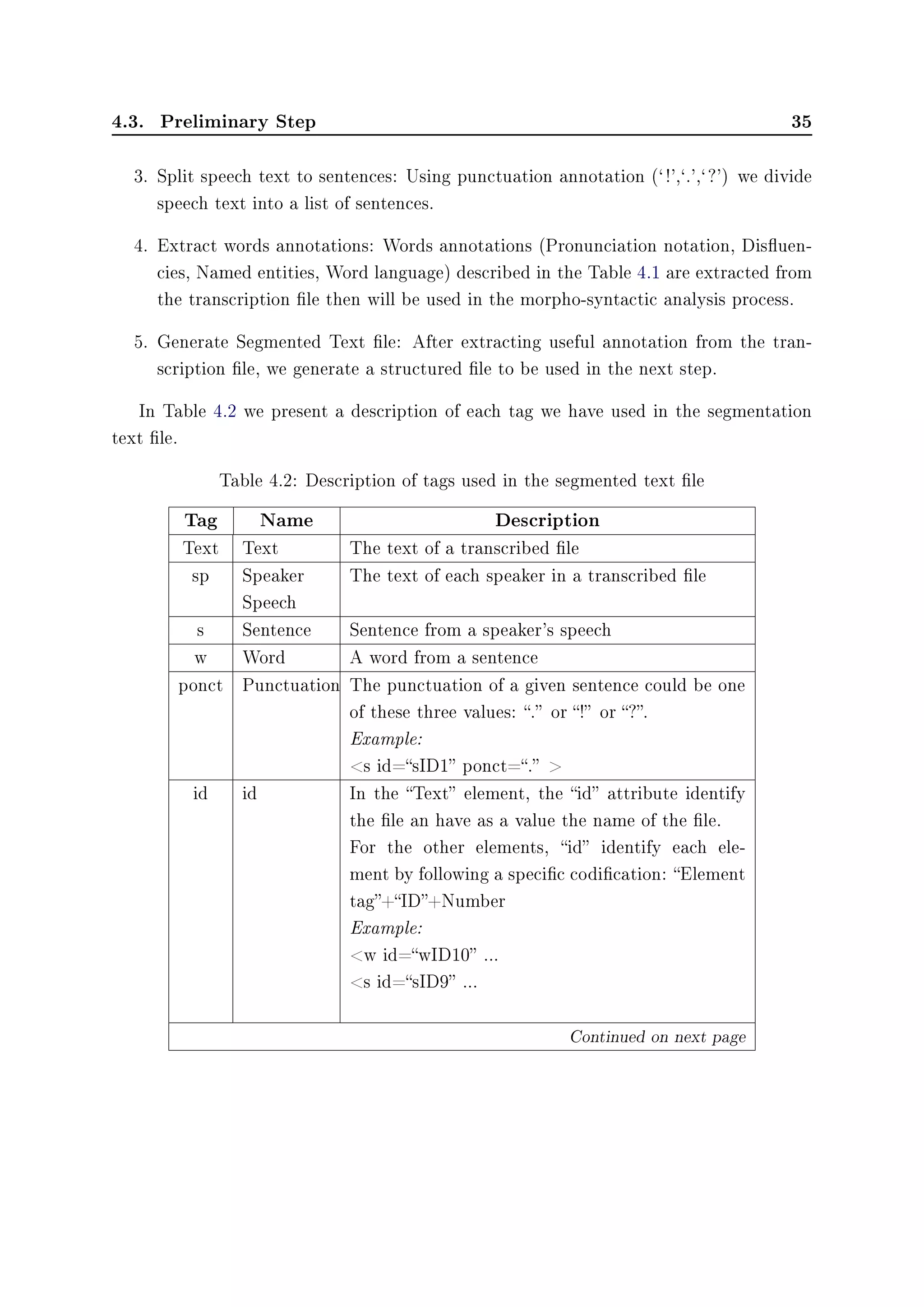 4.3. Preliminary Step 35
3. Split speech text to sentences: Using punctuation annotation (` !',`.',` ?') we divide
speech text into a list of sentences.
4. Extract words annotations: Words annotations (Pronunciation notation, Disuen-
cies, Named entities, Word language) described in the Table 4.1 are extracted from
the transcription le then will be used in the morpho-syntactic analysis process.
5. Generate Segmented Text le: After extracting useful annotation from the tran-
scription le, we generate a structured le to be used in the next step.
In Table 4.2 we present a description of each tag we have used in the segmentation
text le.
Table 4.2: Description of tags used in the segmented text le
Tag Name Description
Text Text The text of a transcribed le
sp Speaker
Speech
The text of each speaker in a transcribed le
s Sentence Sentence from a speaker's speech
w Word A word from a sentence
ponct Punctuation The punctuation of a given sentence could be one
of these three values: . or ! or ?.
Example:
s id=sID1 ponct=. 
id id In the Text element, the id attribute identify
the le an have as a value the name of the le.
For the other elements, id identify each ele-
ment by following a specic codication: Element
tag+ID+Number
Example:
w id=wID10 ...
s id=sID9 ...
Continued on next page
 